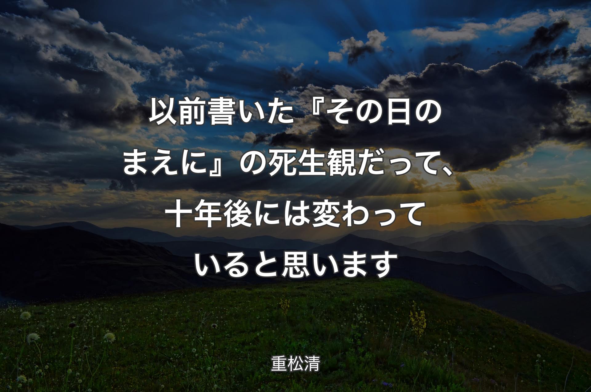 以前書いた『その日のまえに』の死生観だって、十年後には変わっていると思います - 重松清