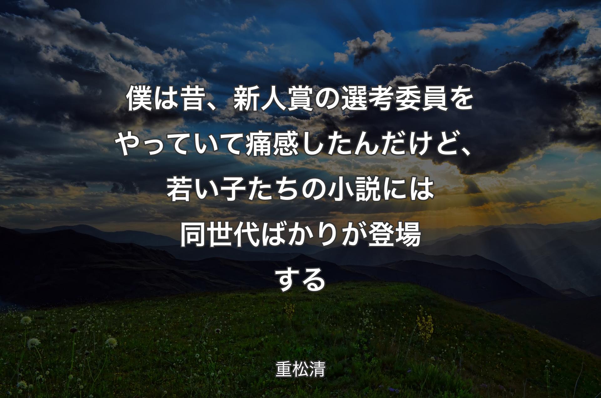 僕は昔、新人賞の選考委員をやっていて痛感したんだけど、若い子たちの小説には同世代ばかりが登場する - 重松清