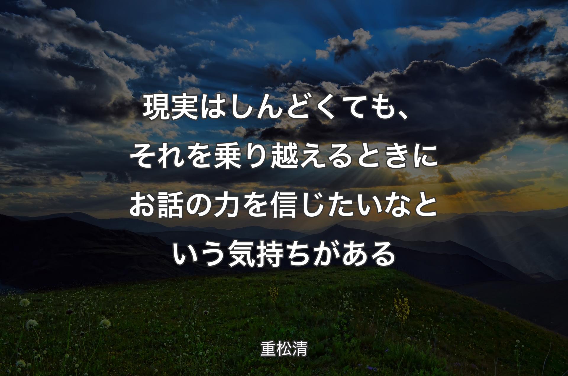 現実はしんどくても、それを乗り越えるときにお話の力を信じたいなという気持ちがある - 重松清