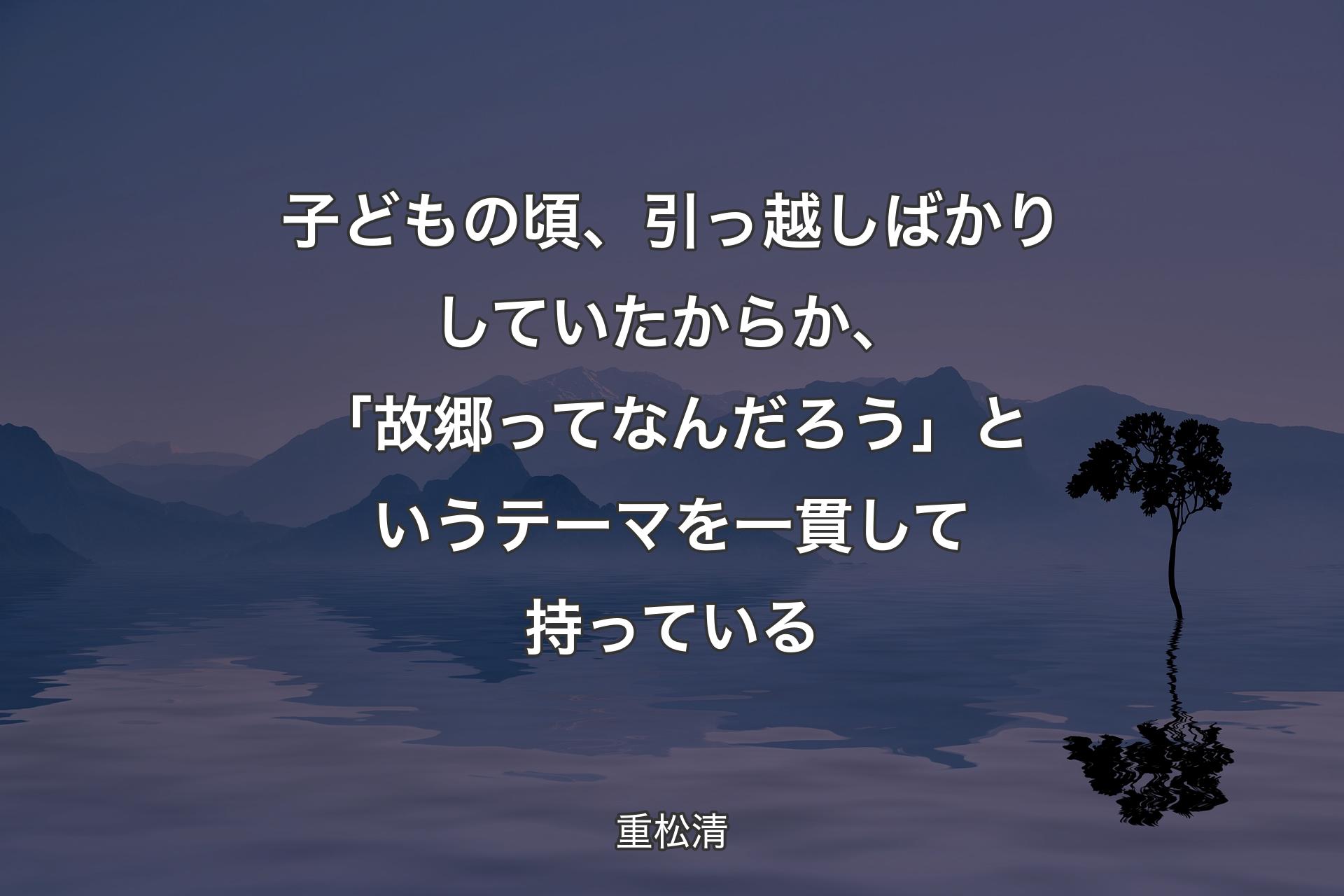 【背景4】子どもの頃、引っ越しばかりしていたからか、「故郷ってなんだろう」というテーマを一貫して持っている - 重松清