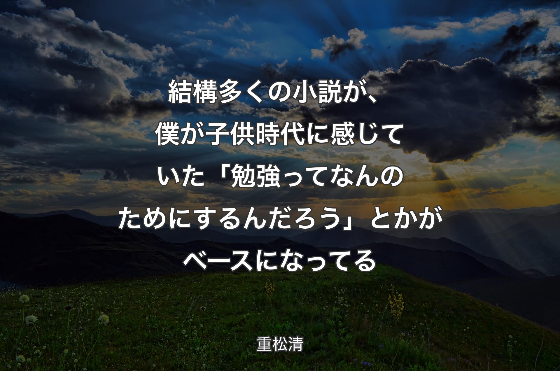 結構多くの小説が、僕が子供時代に感じていた「勉強ってなんのためにするんだろう」とかがベースになってる - 重松清