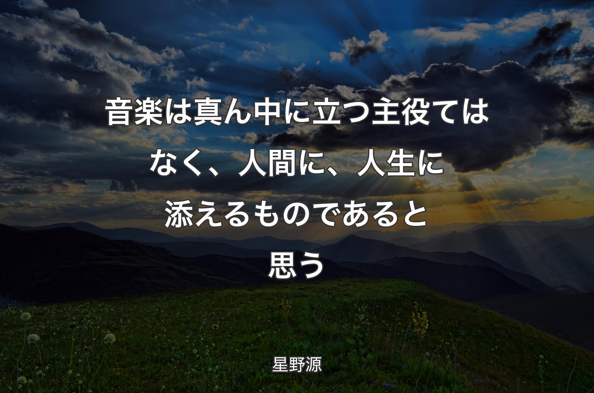 音楽は真ん中に立つ主役てはなく、人間に、人生に添えるものであると思う - 星野源