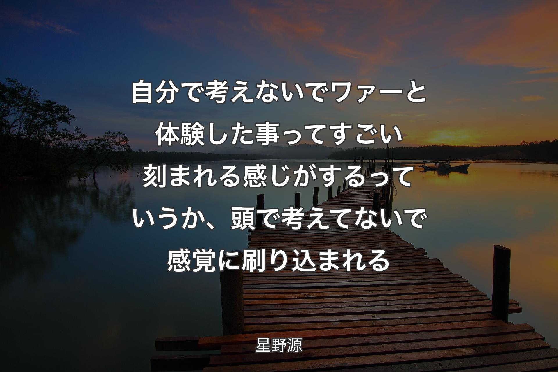 自分で考えないでワァーと体験した事ってすごい刻まれる感じがするっていうか、頭で考えてないで感覚に刷り込まれる - 星野源