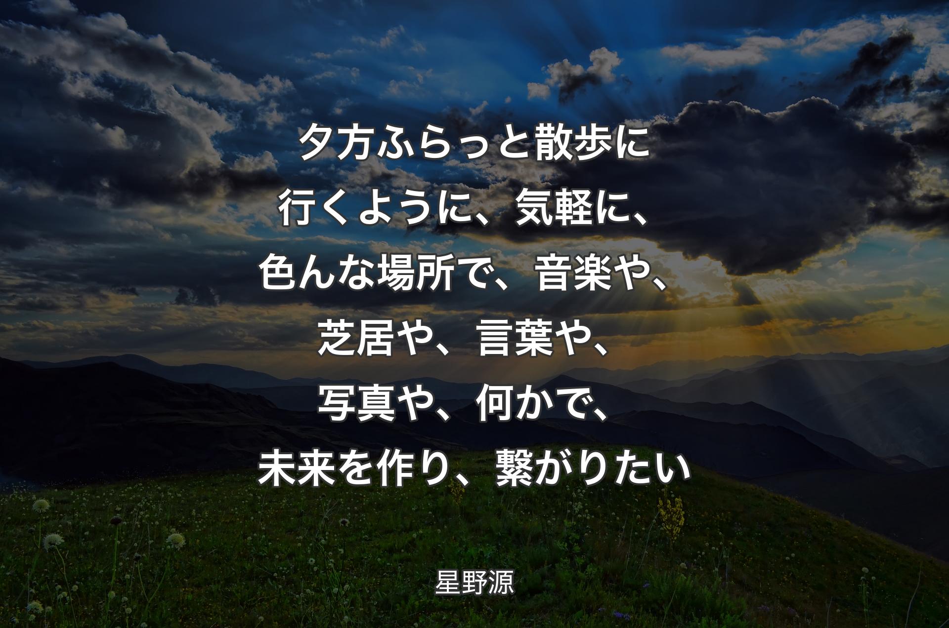 夕方ふらっと散歩に行くように、﻿気軽に、色んな場所で、﻿音楽や、芝居や、言葉や、写真や、何かで、﻿未来を作り、繋がりたい - 星野源