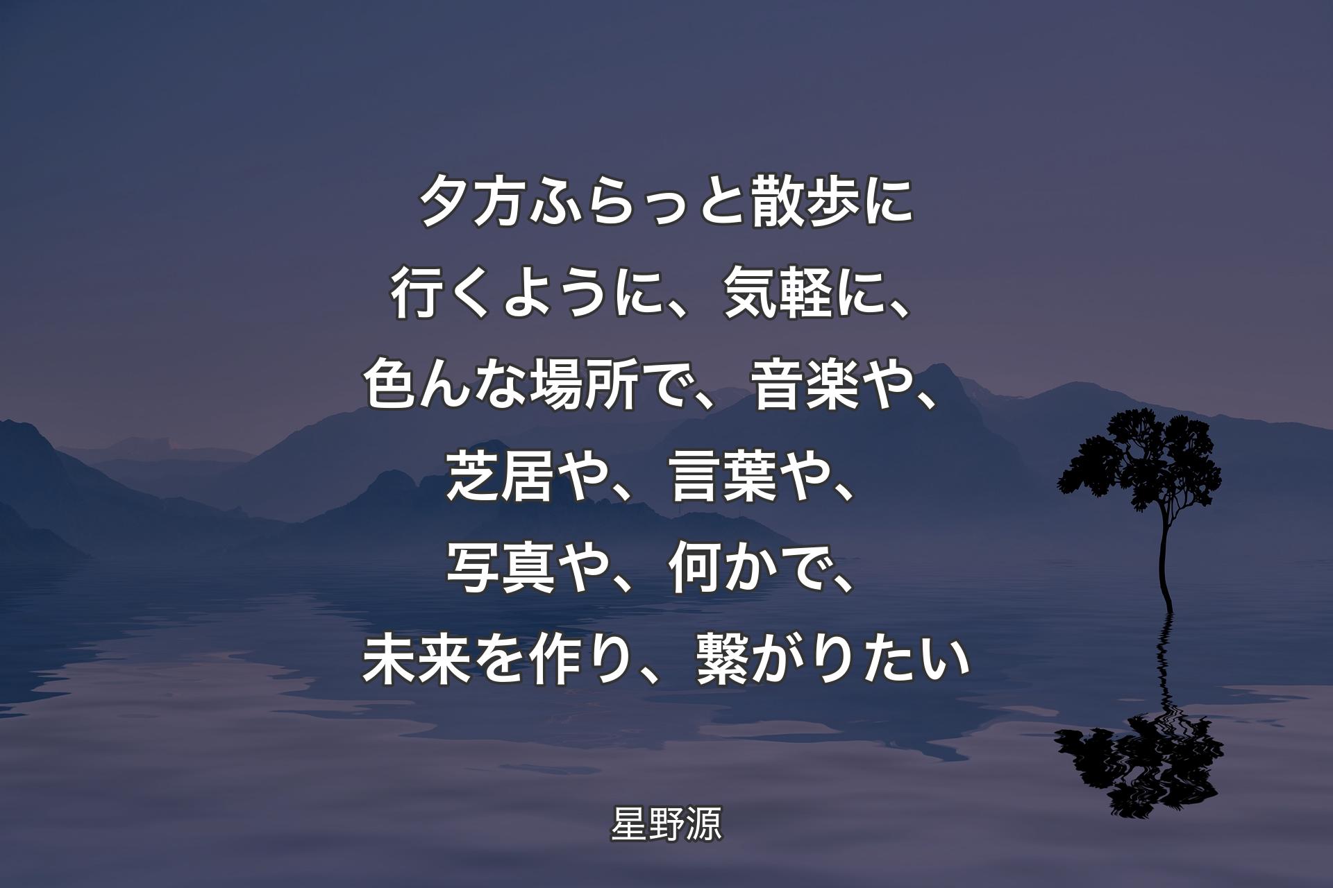 【背景4】夕方ふらっと散歩に行くように、﻿気軽に、色んな場所で、﻿音楽や、芝居や、言葉や、写真や、何かで、﻿未来を作り、繋がりたい - 星野源