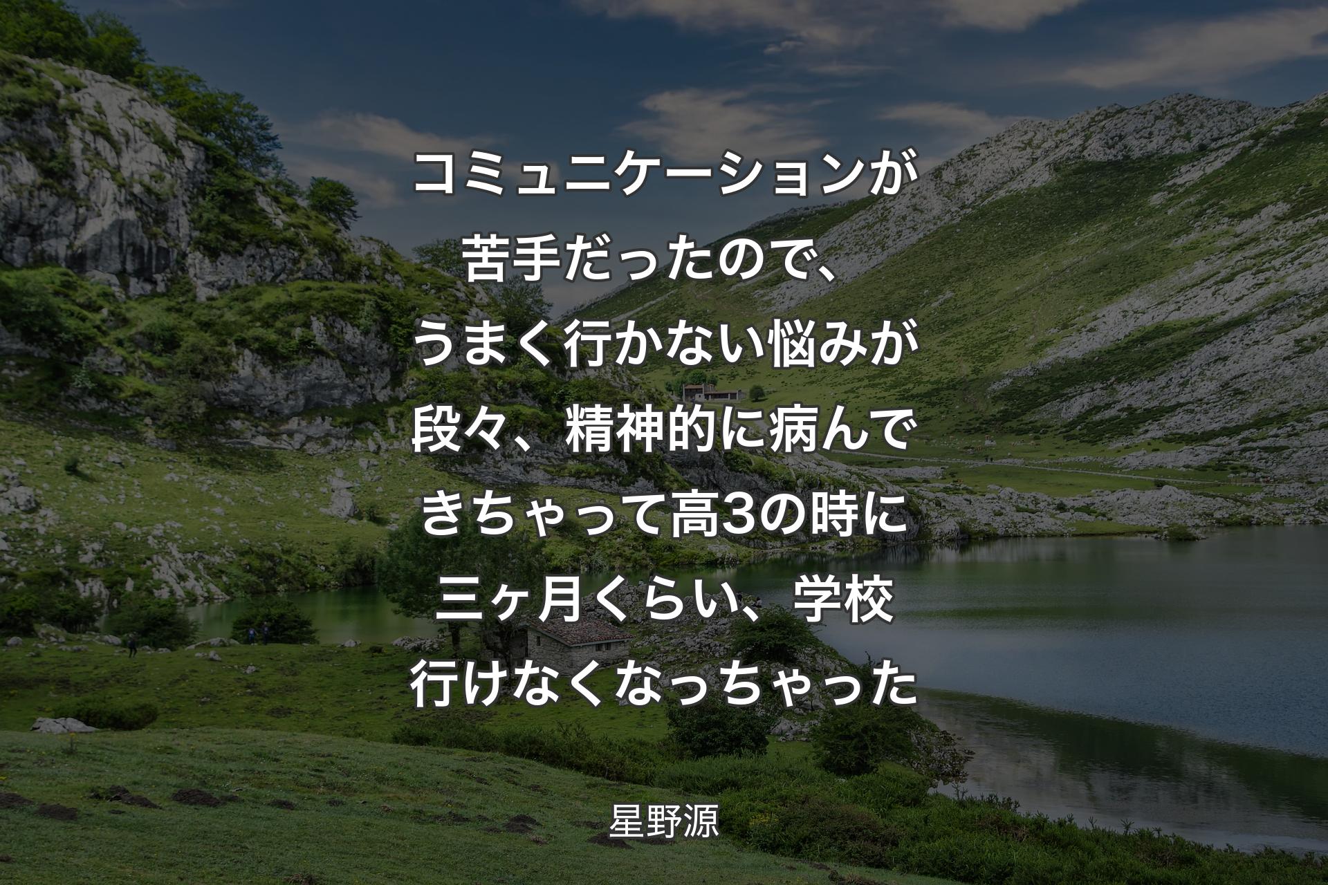 【背景1】コミュニケーションが苦手だったので、うまく行かない悩みが段々、精神的に病んできちゃって高3の時に三ヶ月くらい、学校行けなくなっちゃった - 星野源