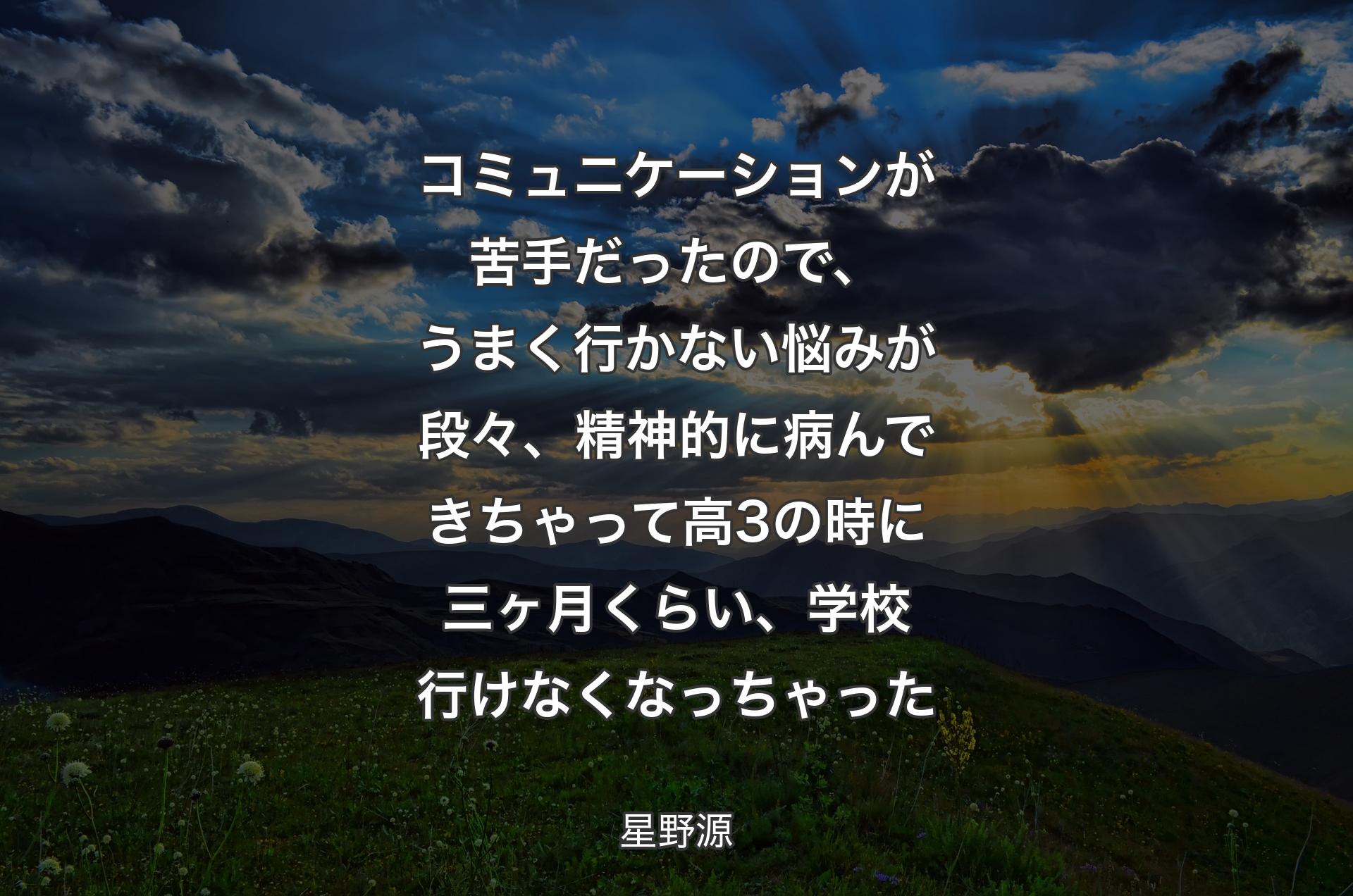 コミュニケーションが苦手だったので、うまく行かない悩みが段々、精神的に病んできちゃって高3の時に三ヶ月くらい、学校行けなくなっちゃった - 星野源