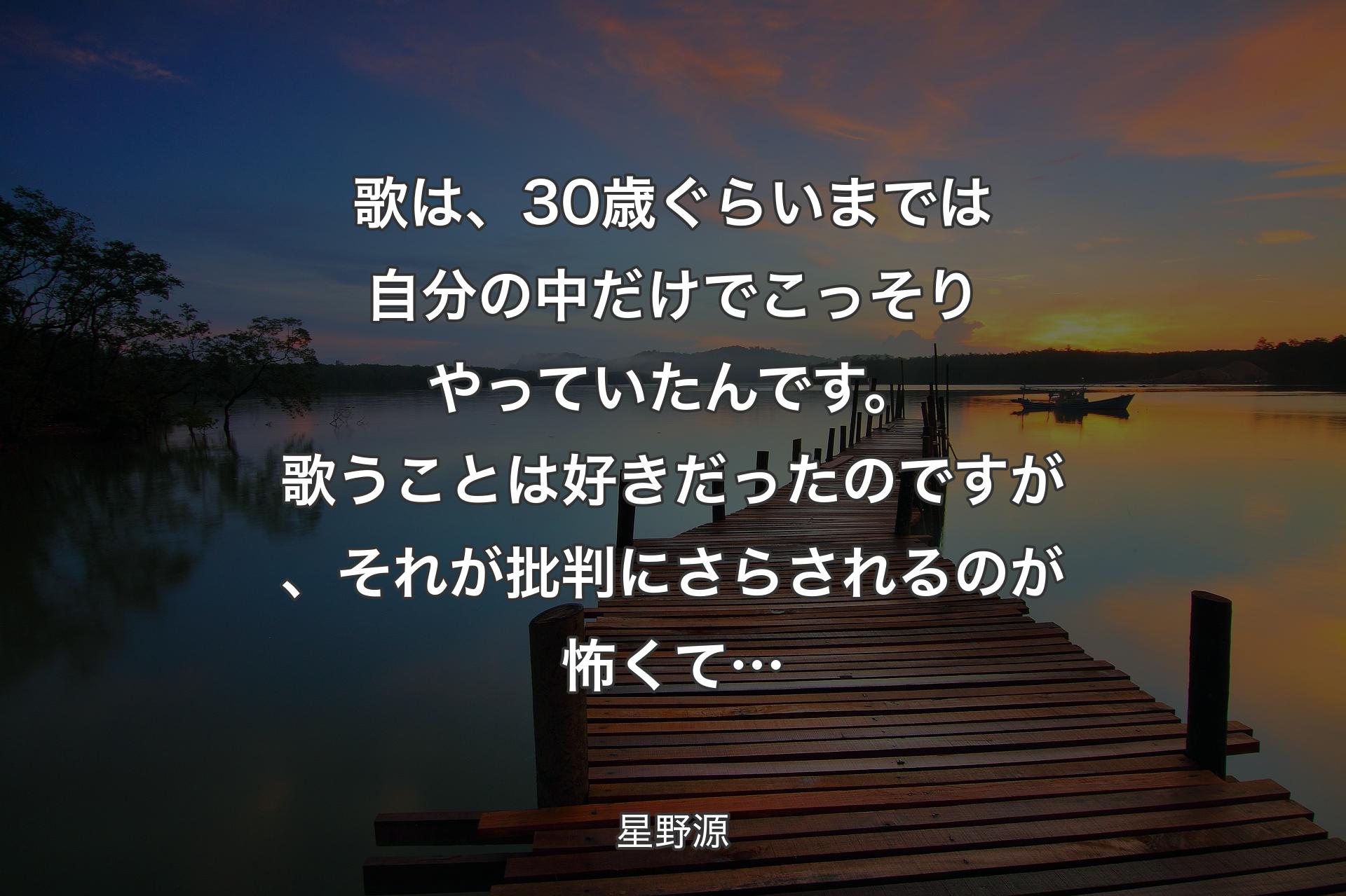 【背景3】歌は、30歳ぐらいまでは自分の中だけでこっそりやっていたんです。歌うことは好きだったのですが、それが批判にさらされるのが怖くて… - 星野源