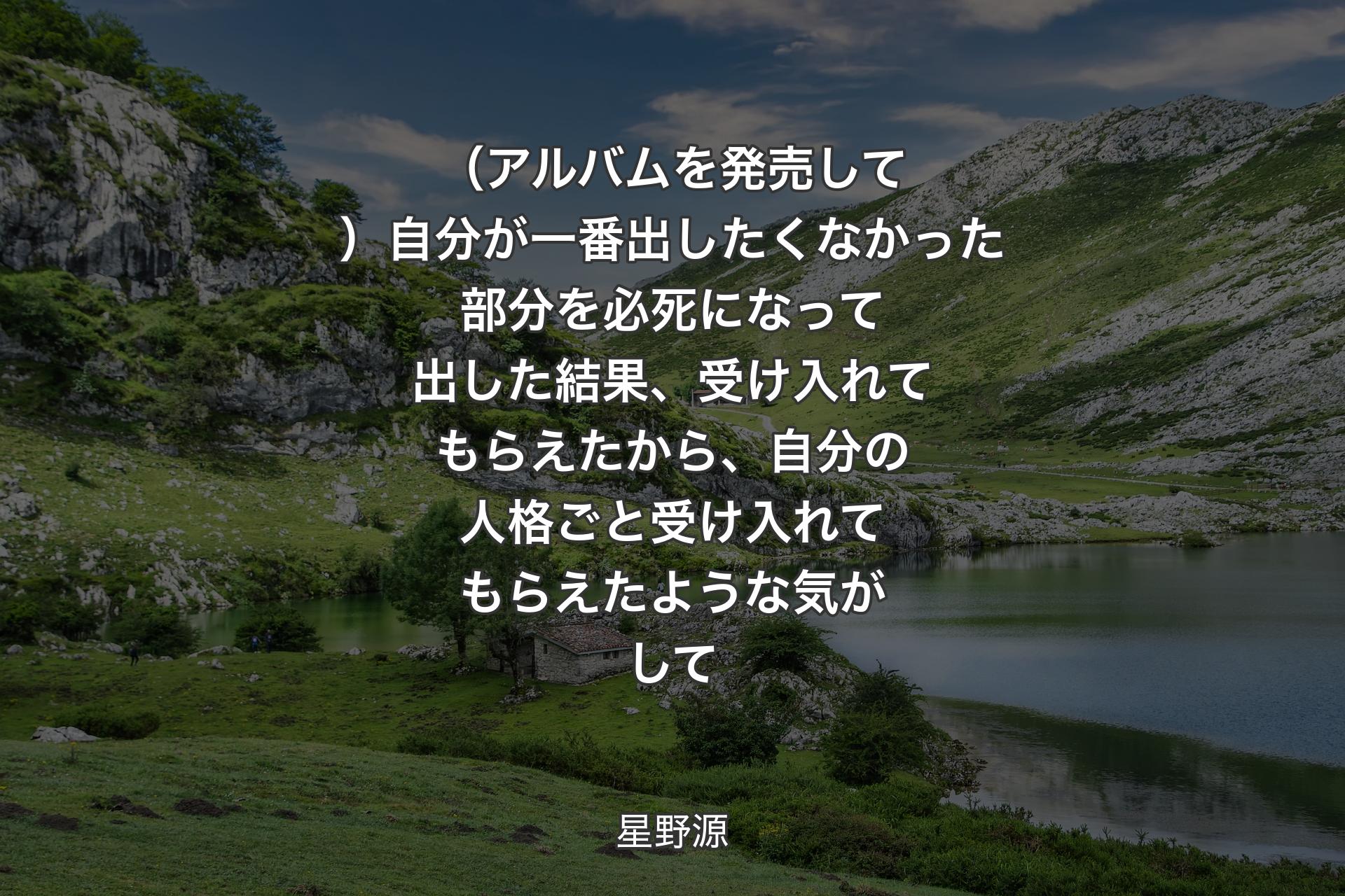 （アルバムを発売して）自分が一番出したくなかった部分を必死になって出した結果、受け入れてもらえたから、自分の人格ごと受け入れてもらえたような気がして - 星野源