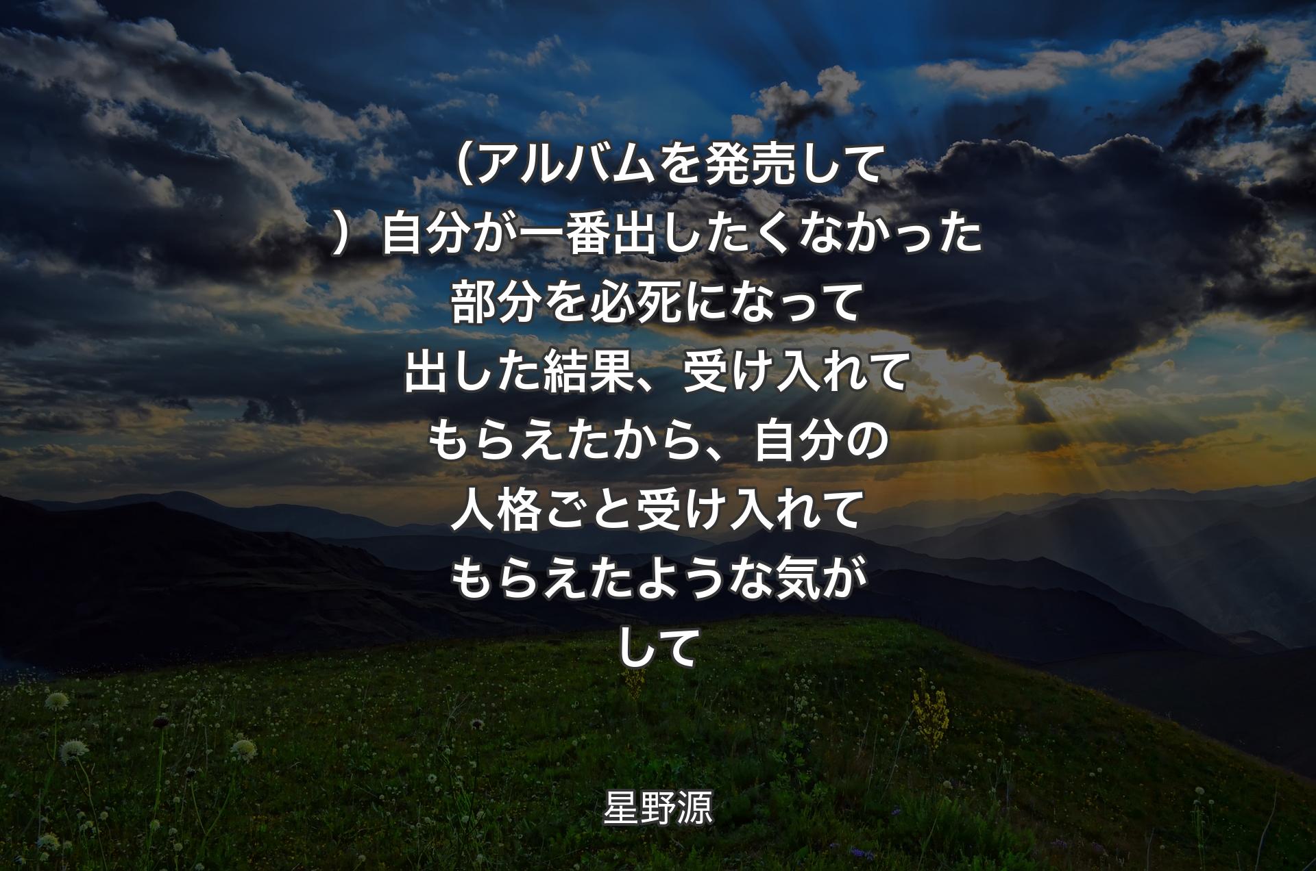 （アルバムを発売して）自分が一番出したくなかった部分を必死になって出した結果、受け入れてもらえたから、自分の人格ごと受け入れてもらえたような気がして - 星野源