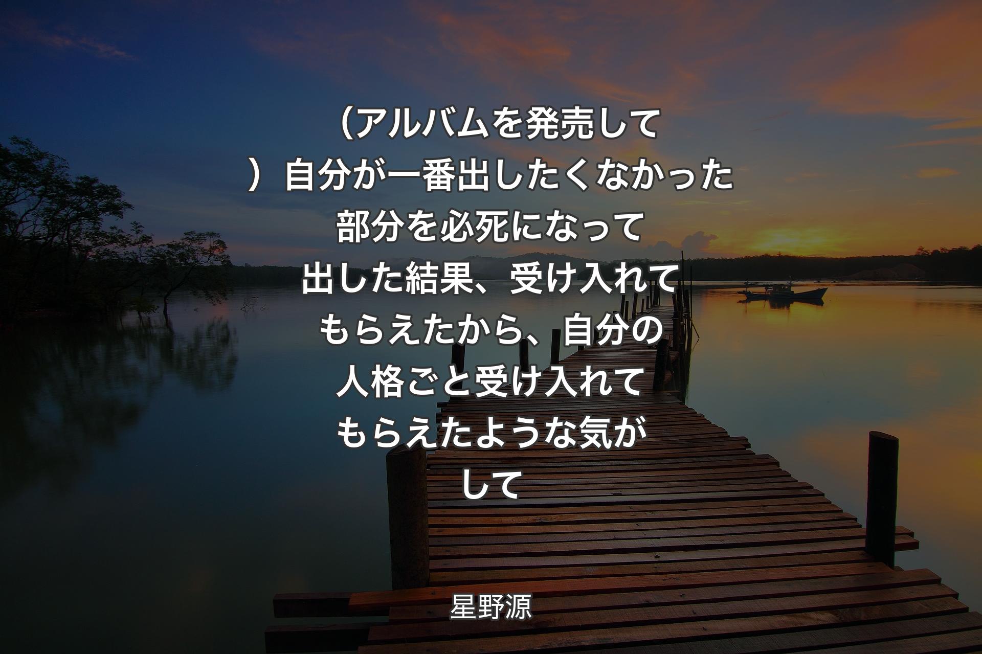 【背景3】（アルバムを発売して）自分が一番出したくなかった部分を必死になって出した結果、受け入れてもらえたから、自分の人格ごと受け入れてもらえたような気がして - 星野源