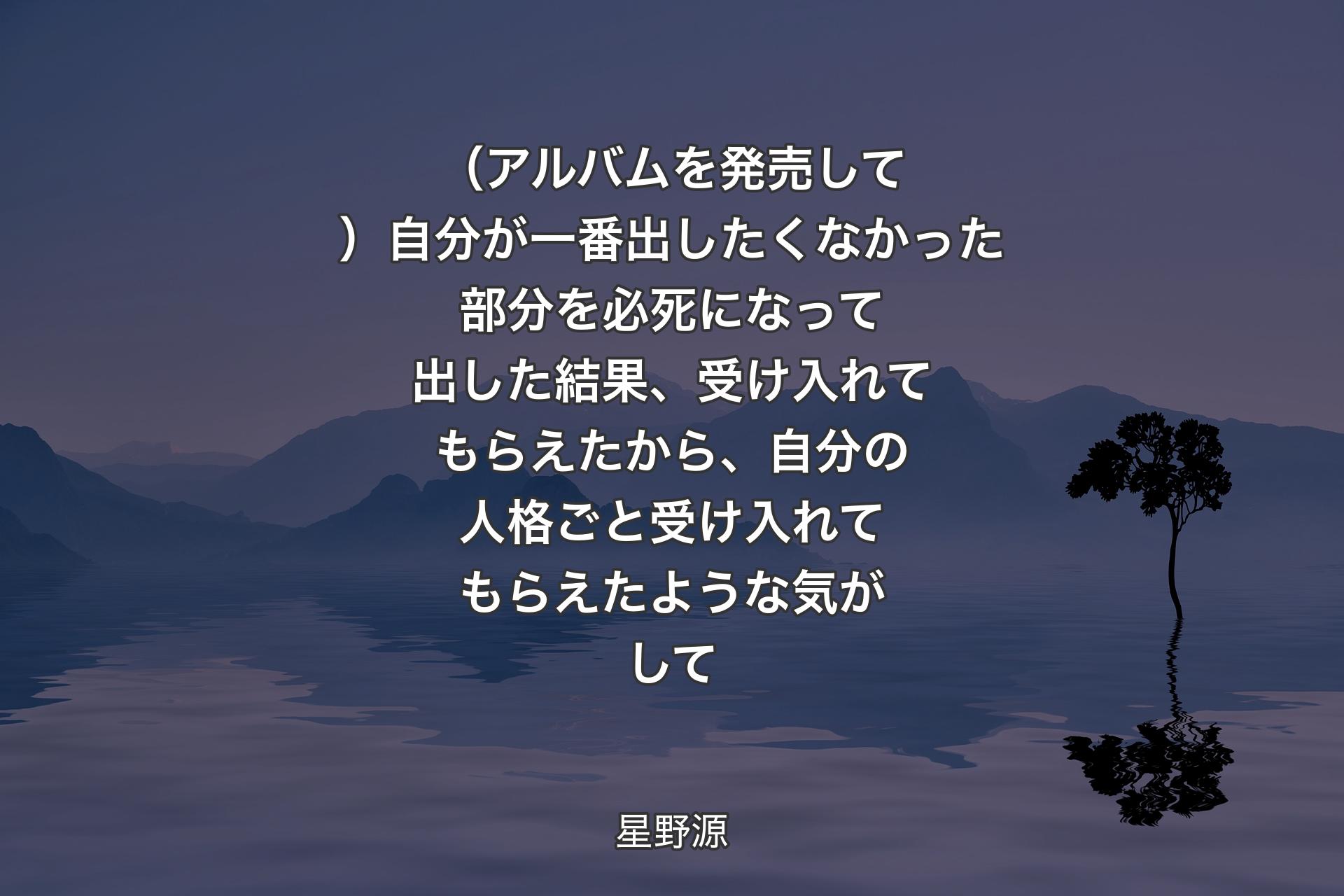 （アルバムを発売して）自分が一番出したくなかった部分を必死になって出した結果、受け入れてもらえたから、自分の人格ごと受け入れてもらえたような気がして - 星野源