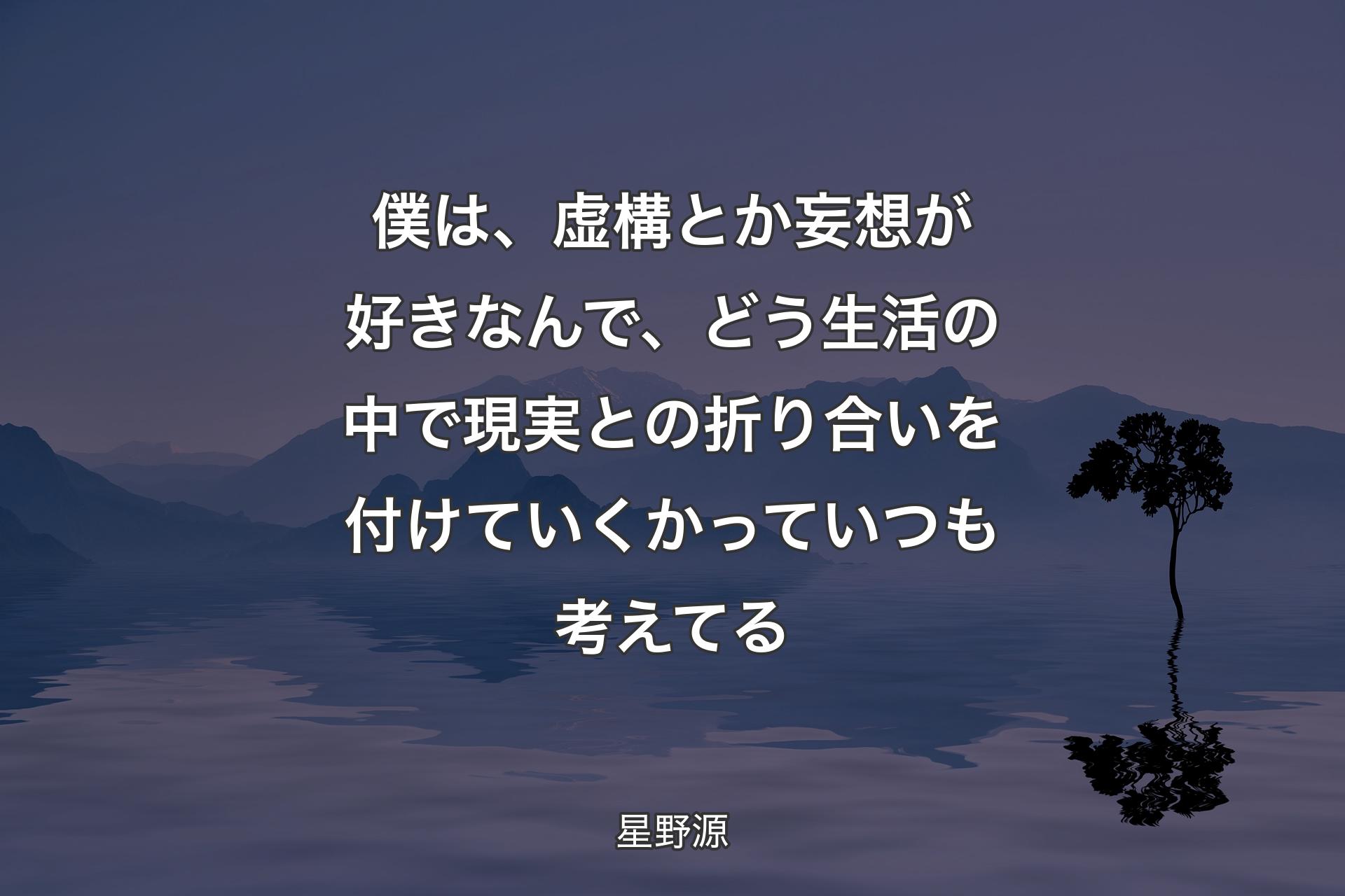 僕は、虚構とか妄想が好きなんで、どう生活の中で現実との折り合いを付けていくかっていつも考えてる - 星野源