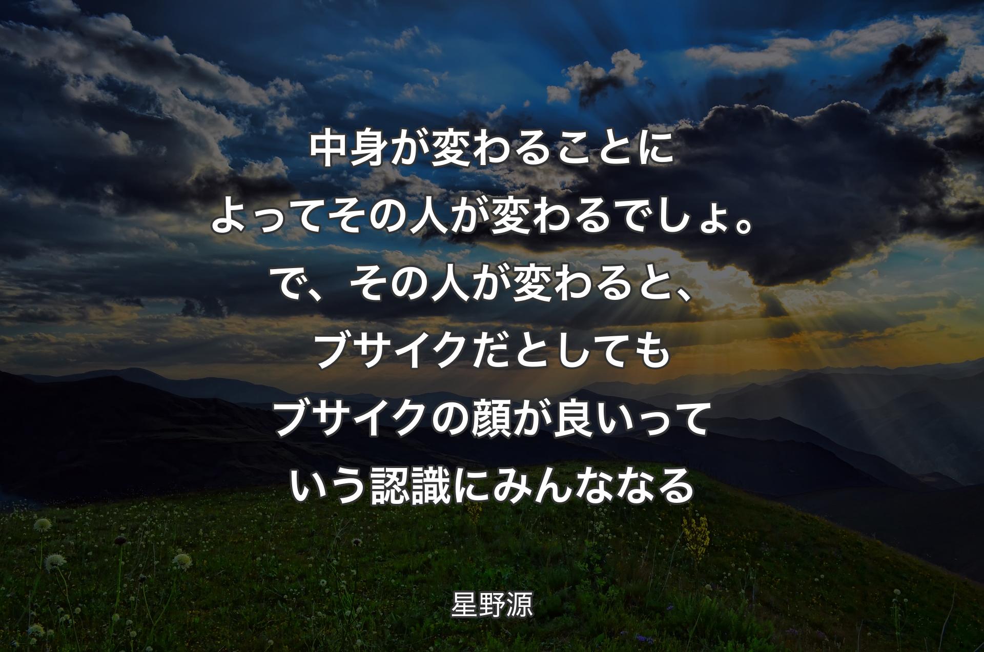 中身が変わることによってその人が変わるでしょ。で、その人が変わると、ブサイクだとしてもブサイクの顔が良いっていう認識にみんななる - 星野源