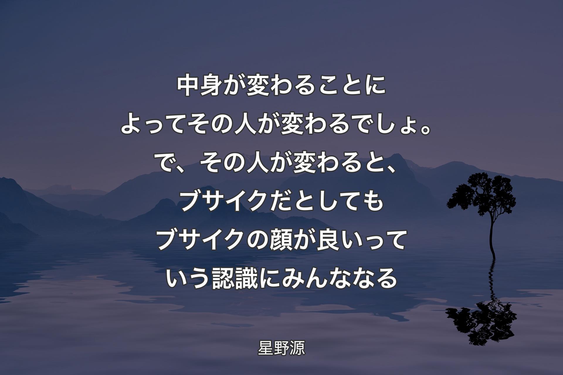 【背景4】中身が変わることによってその人が変わるでしょ。で、その人が変わると、ブサイクだとしてもブサイクの顔が良いっていう認識にみんななる - 星野源