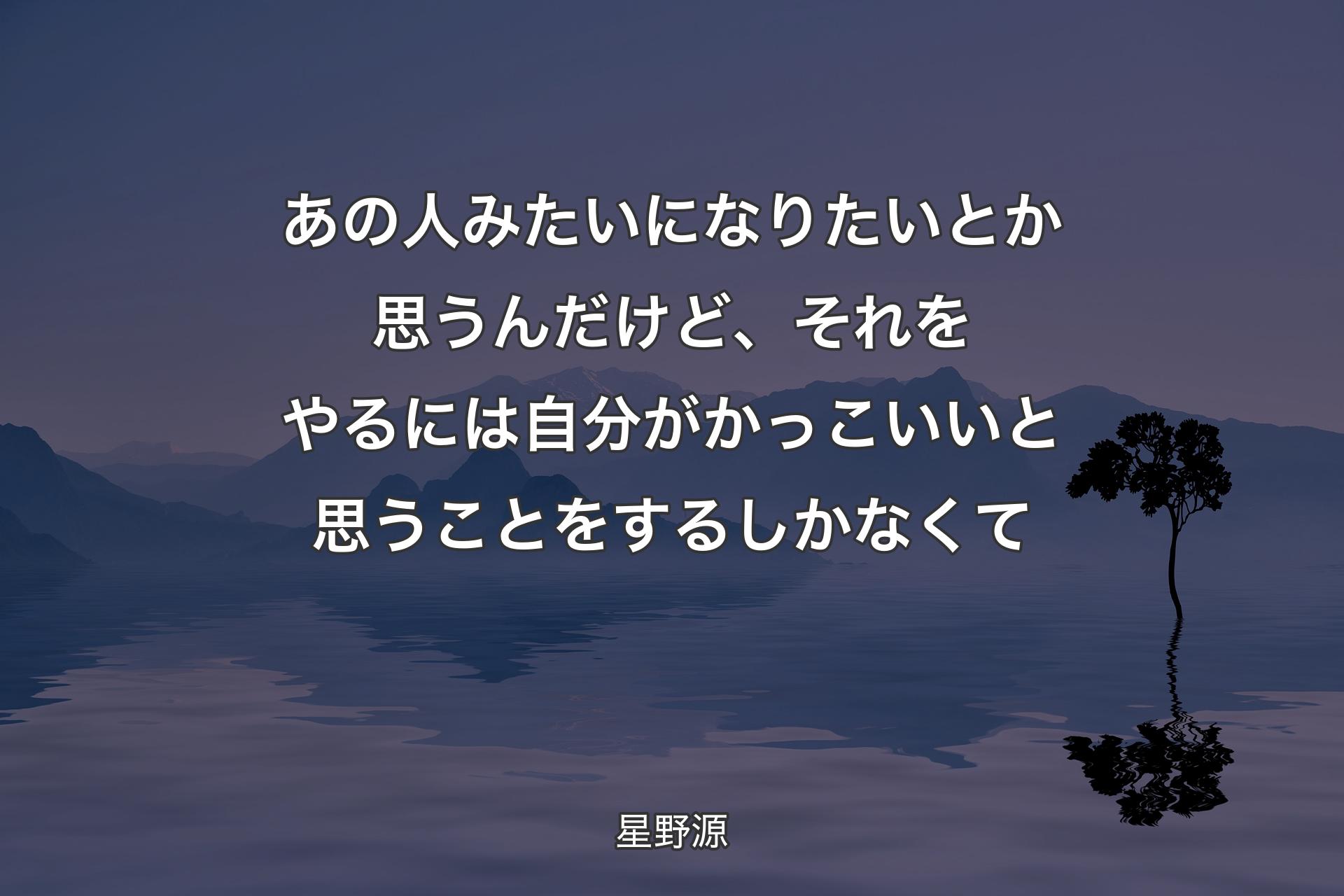 あの人みたいになりたいとか思うんだけど、それをやるには自分がかっこいいと思うことをするしかなくて - 星野源