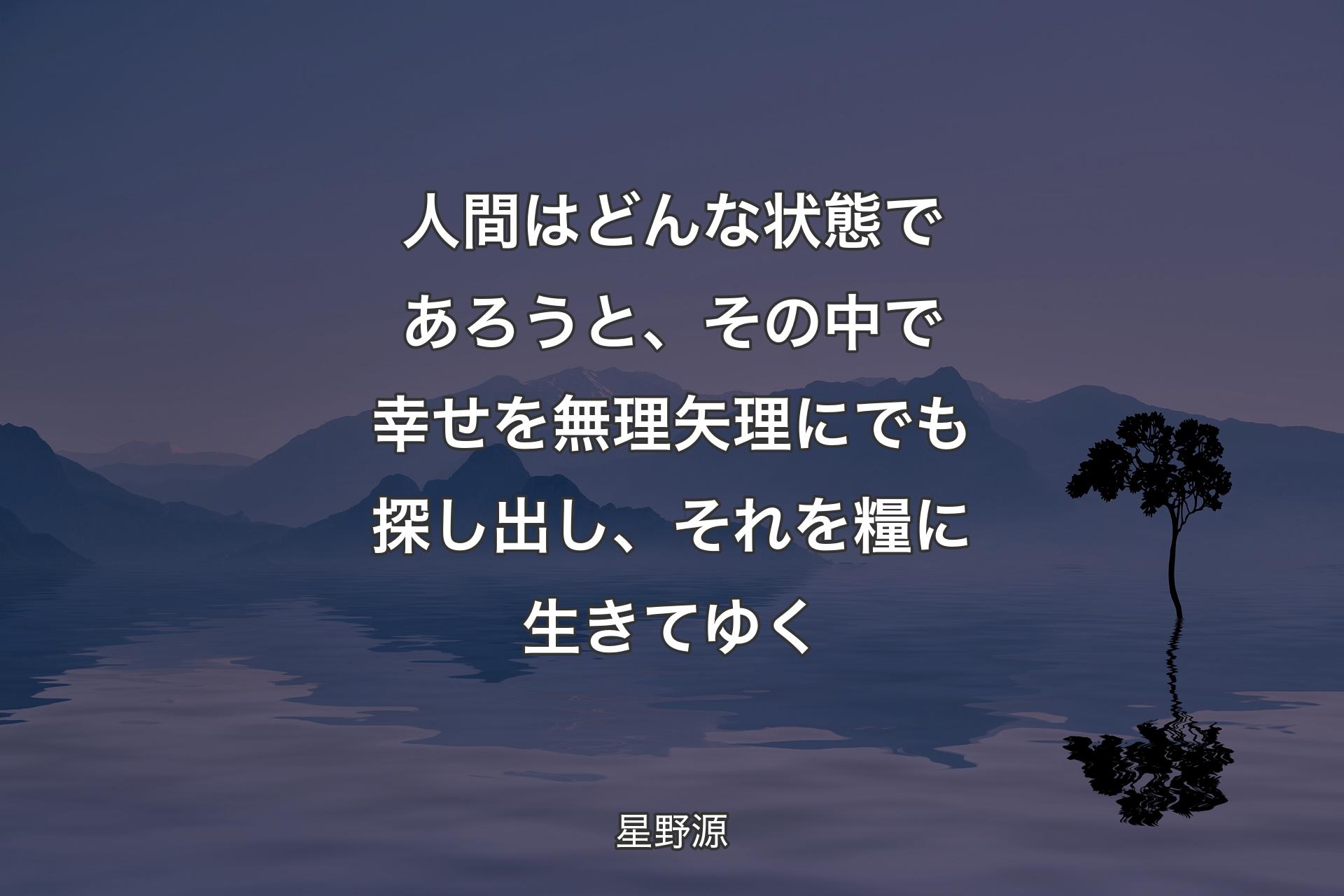 人間はどんな状態であろうと、その中で幸せを無理矢理にでも探し出し、それを糧に生きてゆく - 星野源