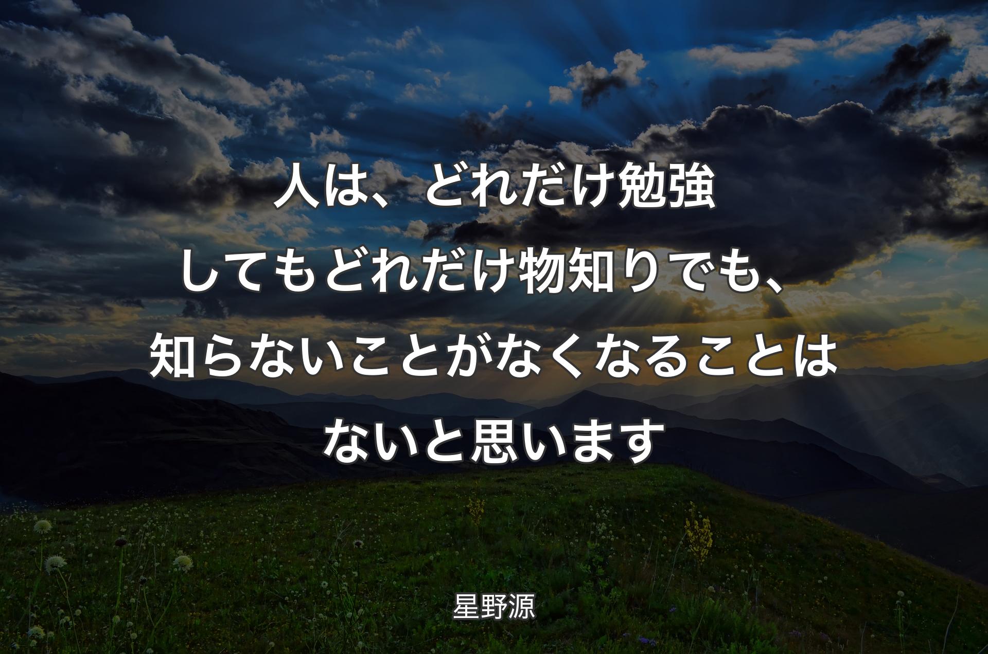 人は、どれだけ勉強してもどれだけ物知りでも、知らないことがなくな�ることはないと思います - 星野源