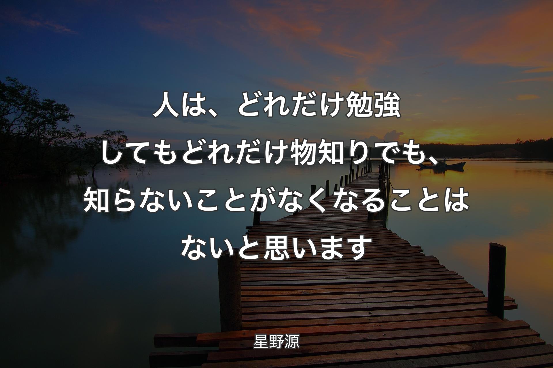 人は、どれだけ勉強してもどれだけ物知りでも、知らないことがなくなることはないと思います - 星野源