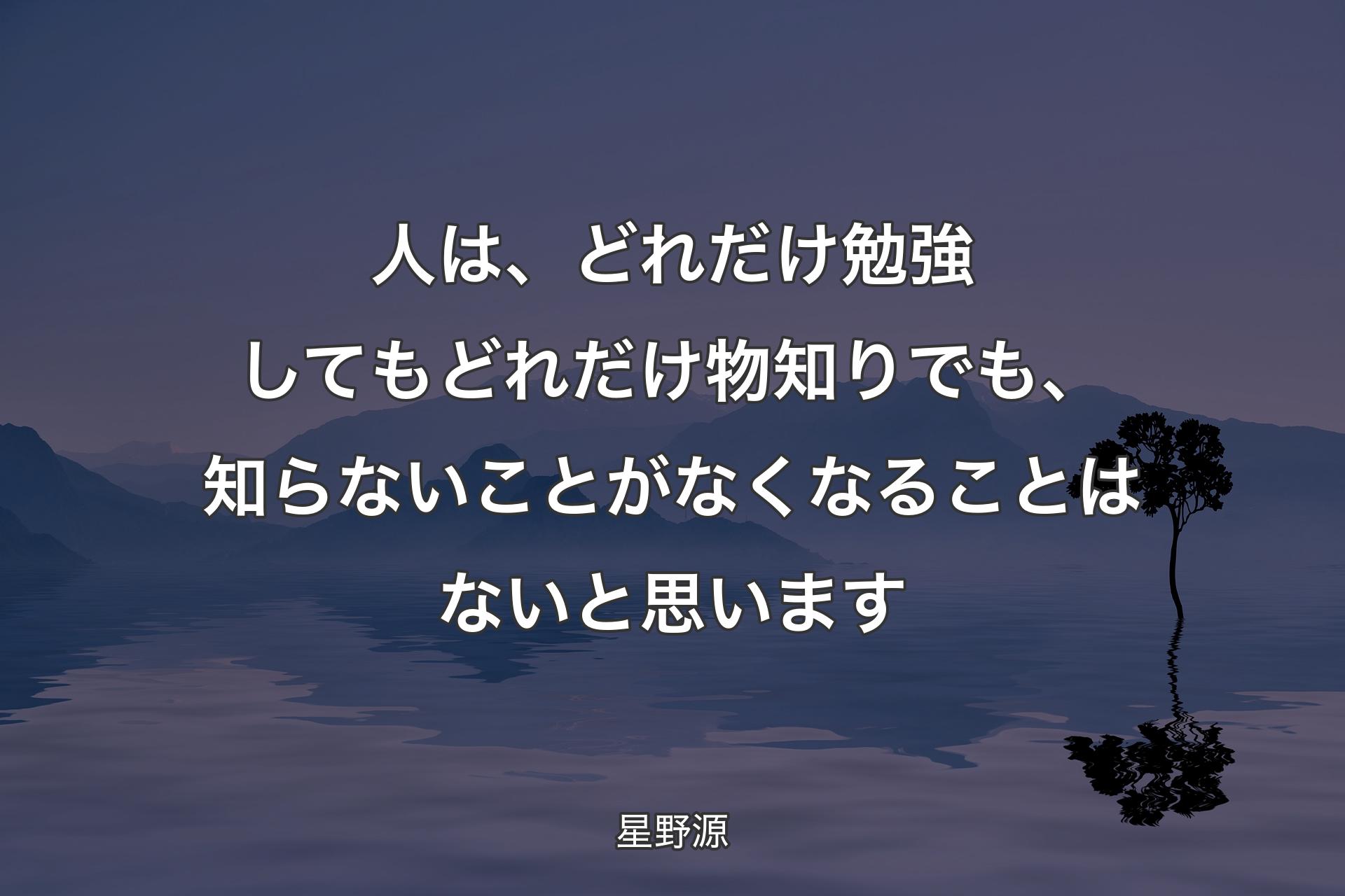 人は、どれだけ勉強してもどれだけ物知りでも、知らないことがなくなることはないと思います - 星野源