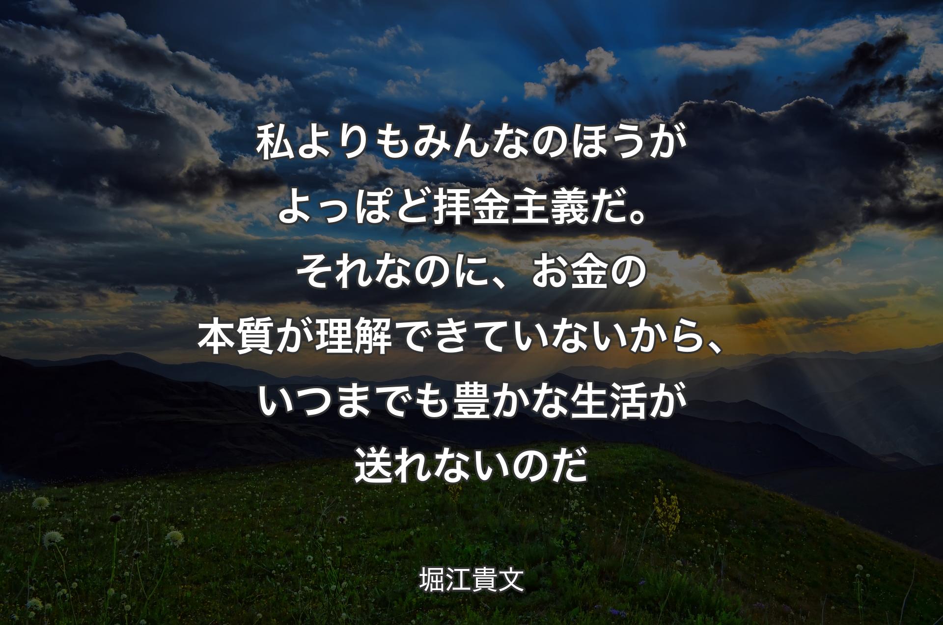 私よりもみんなのほうがよっぽど拝金主義だ。それなのに、お金の本質が理解できていないから、いつまでも豊かな生活が送れないのだ - 堀江貴文