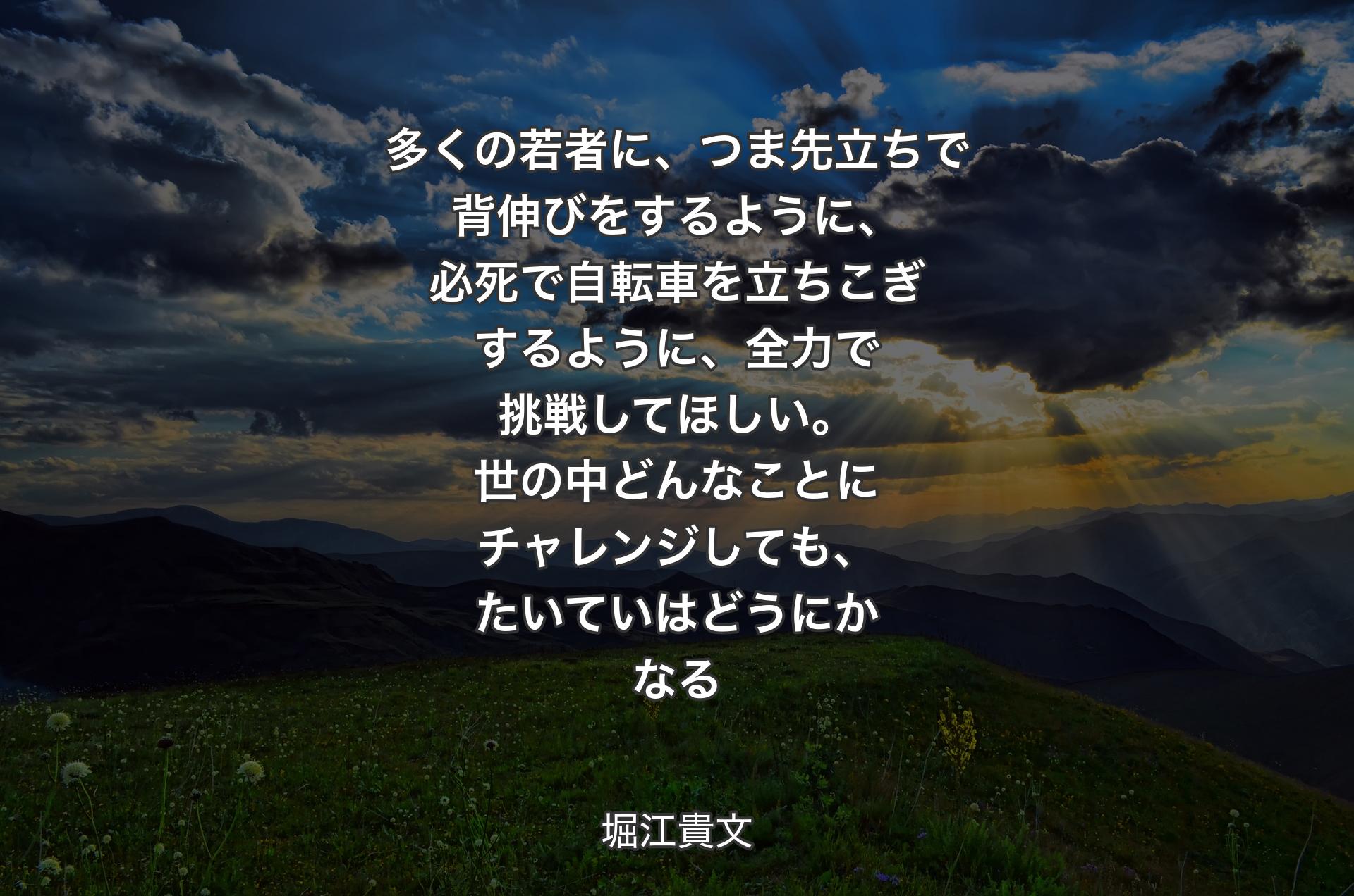 多くの若者に、つま先立ちで背伸びをするように、必死で自転車を立ちこぎするように、全力で挑戦してほしい。世の中どんなことにチャレンジしても、たいていはどうにかなる - 堀江貴文