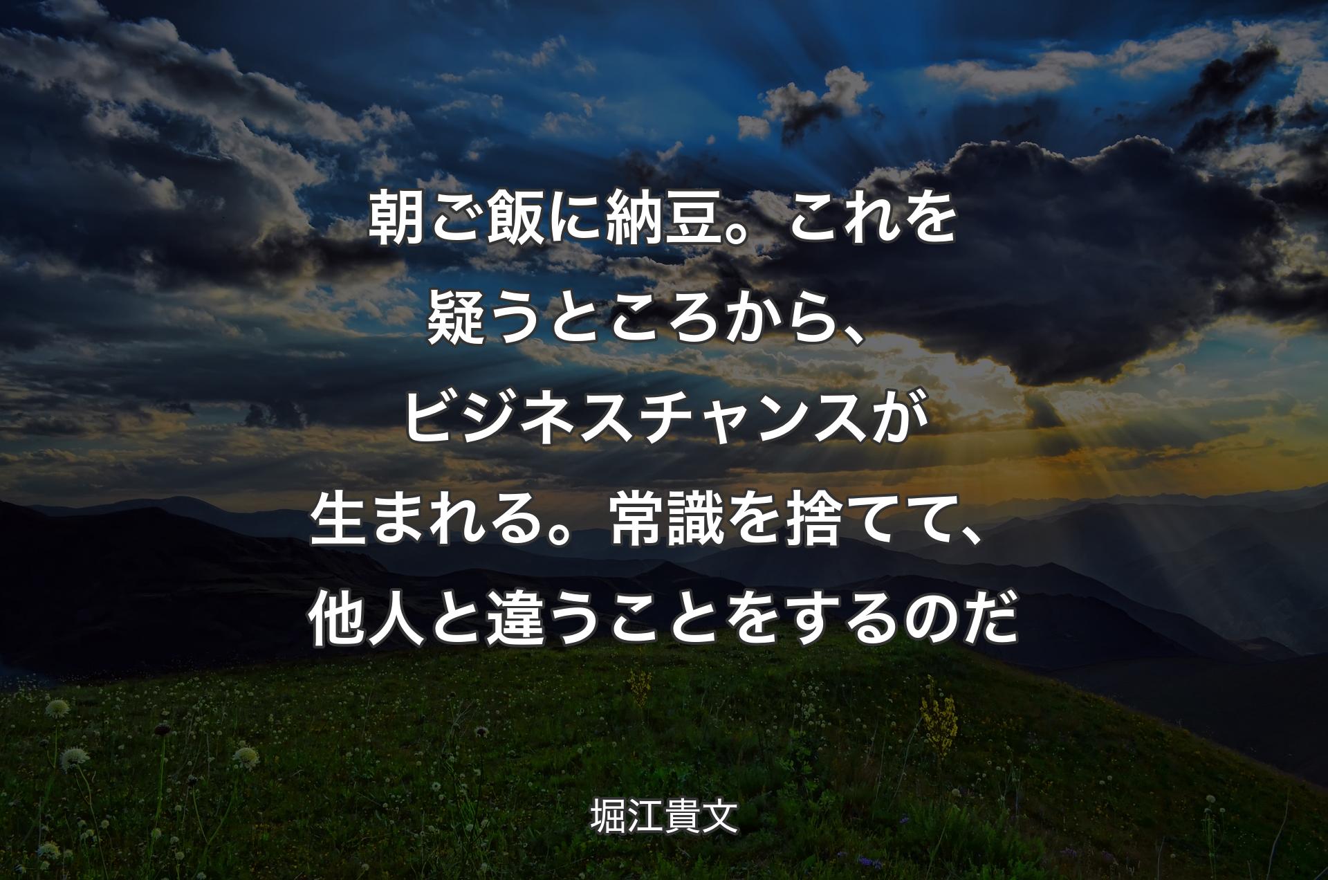 朝ご飯に納豆。これを疑うところから、ビジネスチャンスが生まれる。常識を捨てて、他人と違うことをするのだ - 堀江貴文