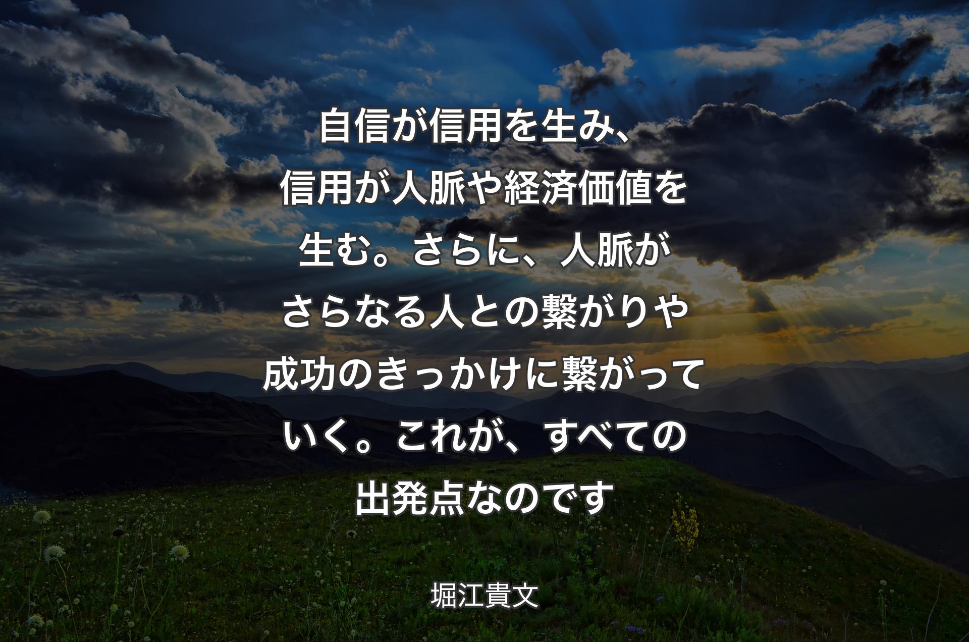 自信が信用を生み、信用が人脈や経済価値を生む。さらに、人脈がさらなる人との繋がりや成功のきっかけに繋がっていく。これが、すべての出発点なのです - 堀江貴文