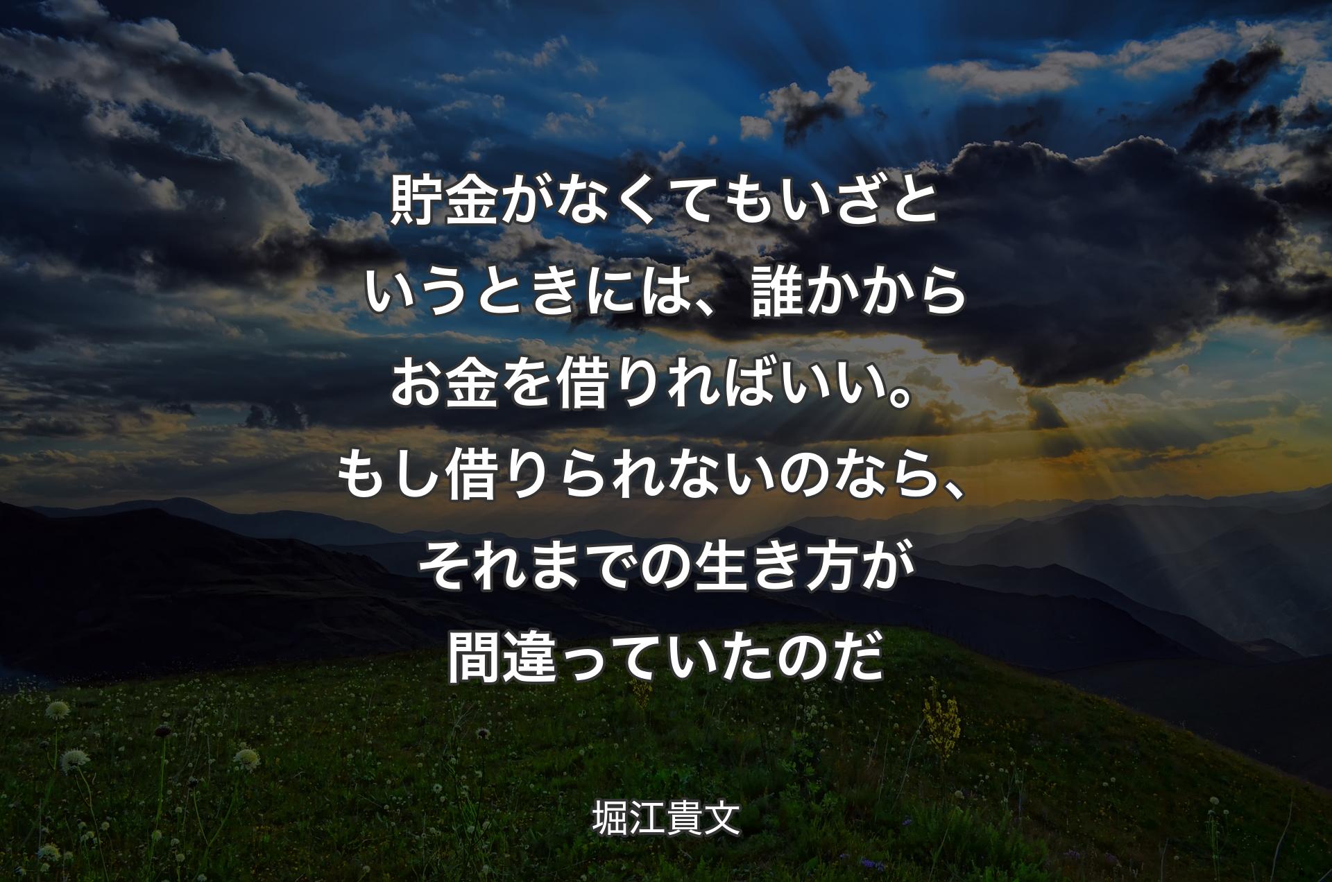 貯金がなくてもいざというときには、誰かからお金を借りればいい。もし借りられないのなら、それまでの生き方が間違っていたのだ - 堀江貴文