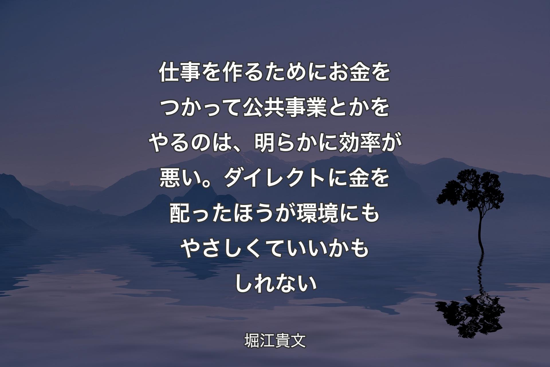 仕事を作るためにお金をつかって公共事業とかをやるのは、明らかに効率が悪い。ダイレクトに金を配ったほうが環境にもやさしくていいかもしれない - 堀江貴文