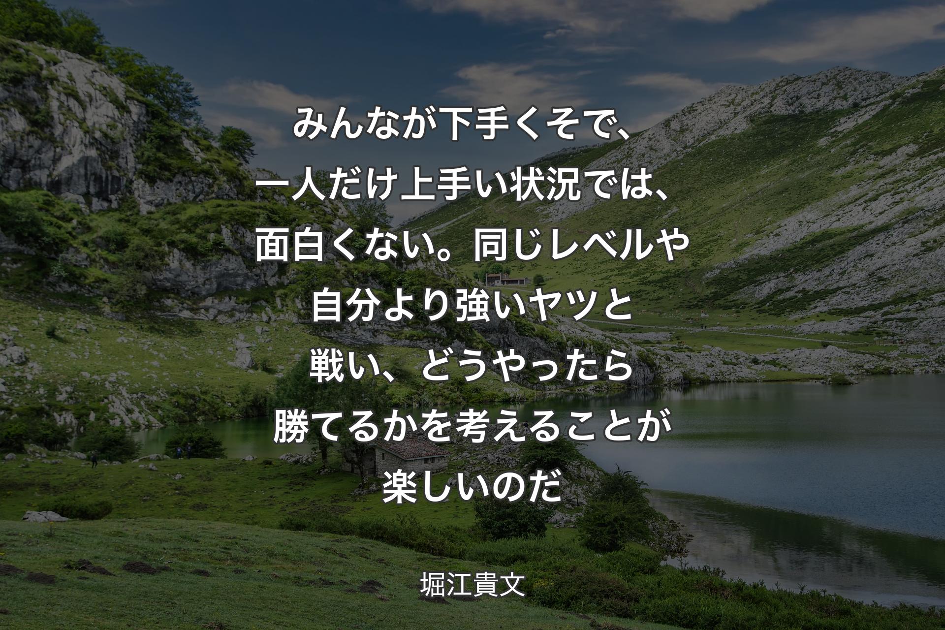 みんなが下手くそで、一人だけ上手い状況では、面白くない。同じレベルや自分より強いヤツと戦い、どうやったら勝てるかを考えることが楽しいのだ - 堀江貴文