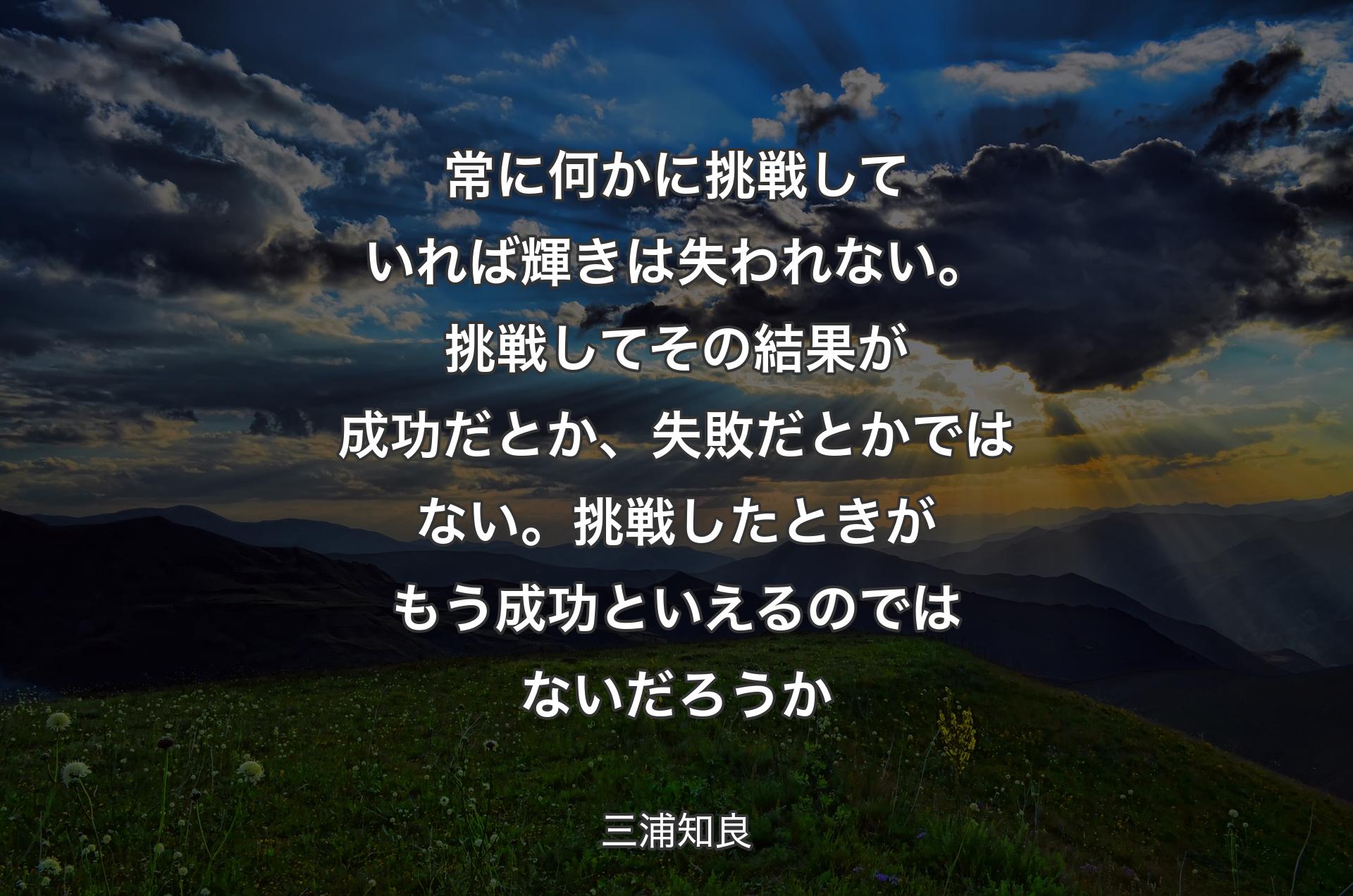 常に何かに挑戦していれば輝きは失われない。挑戦してその結果が成功だとか、失敗だとかではない。挑戦したときがもう成功といえるのではないだろうか - 三浦知良