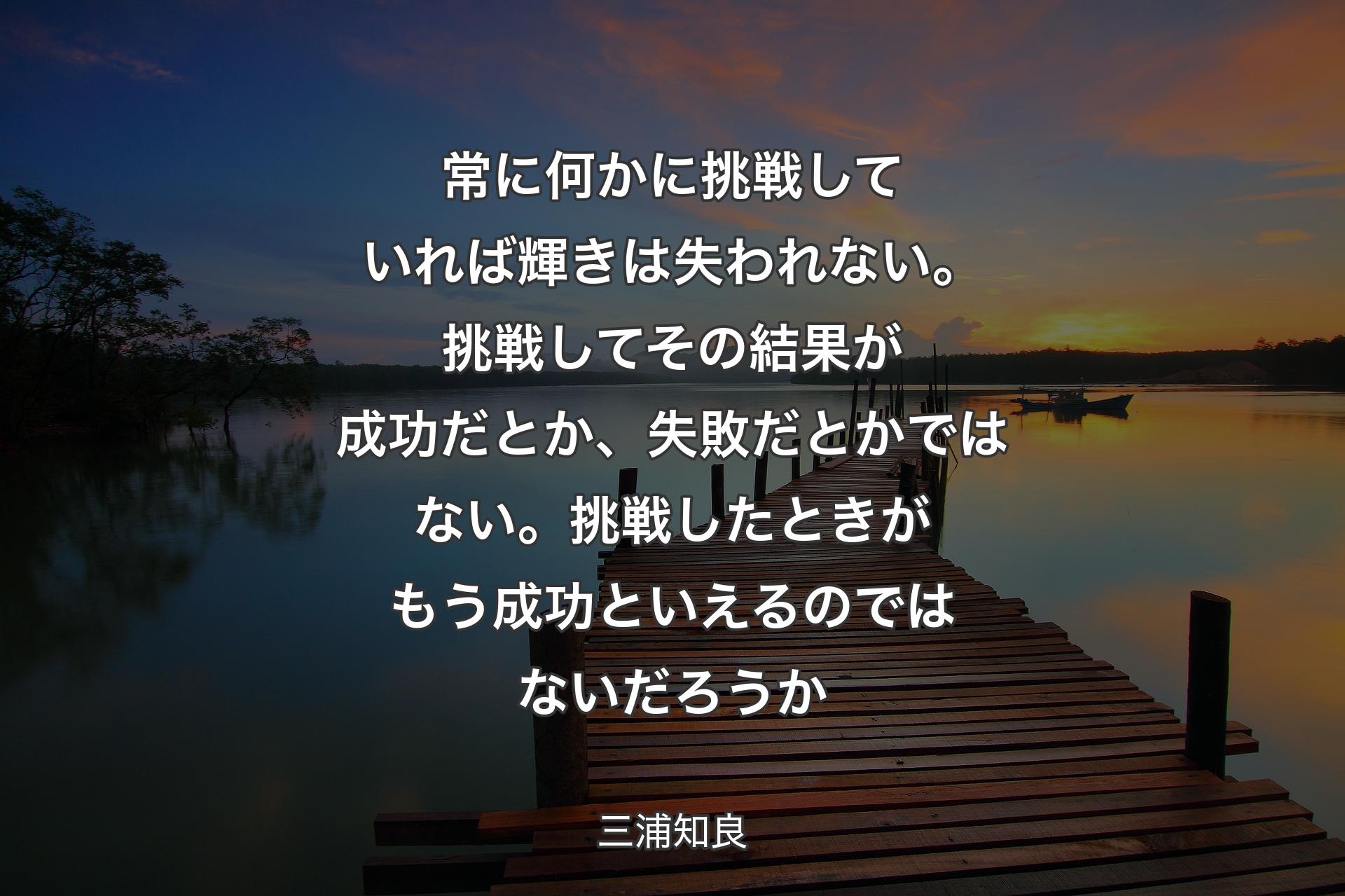 常に何かに挑戦していれば輝きは失われない。挑戦してその結果が成功だとか、失敗だとかではない。挑戦したときがもう成功といえるのではないだろうか - 三浦知良