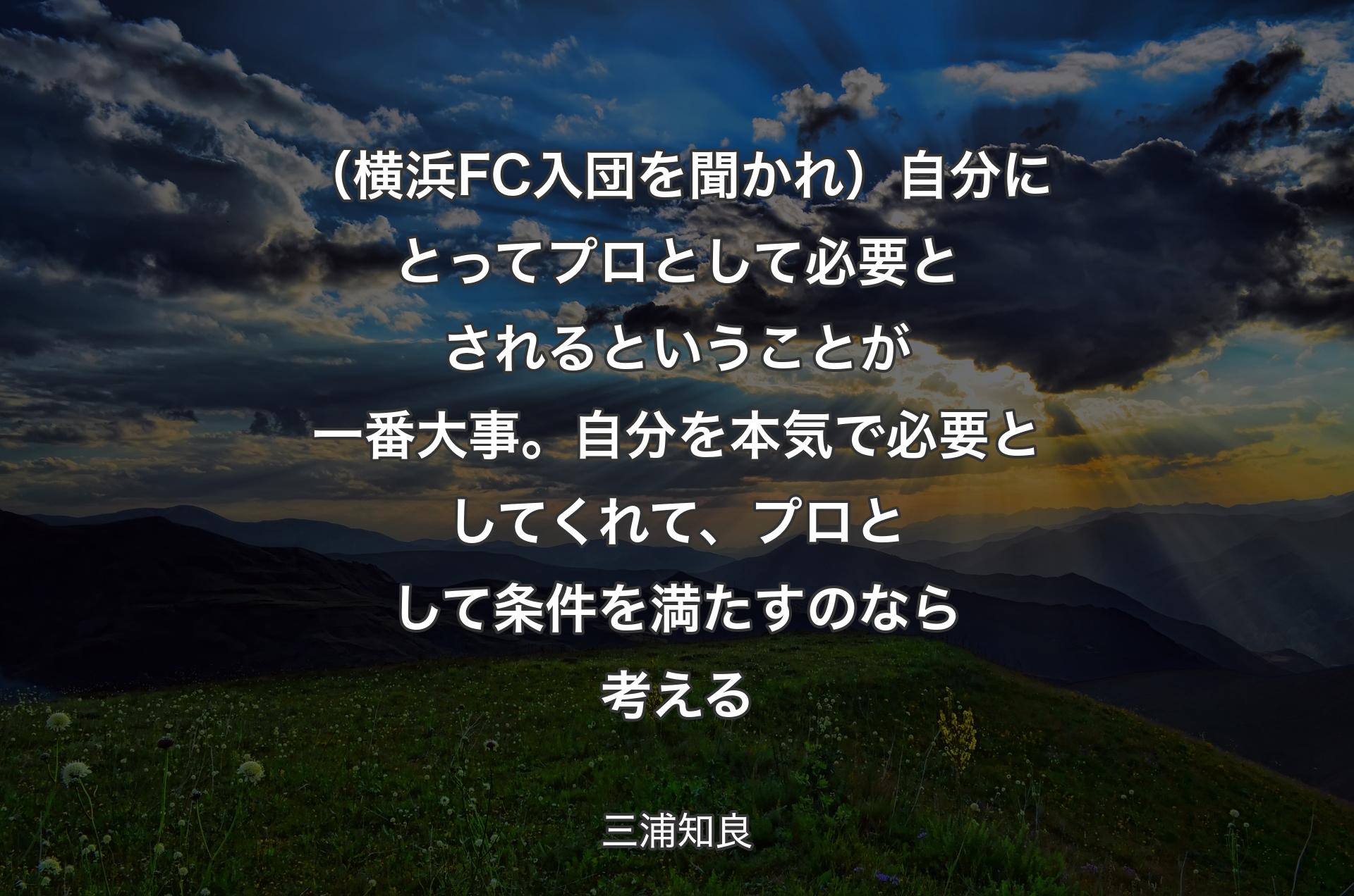 （横浜FC入団を聞かれ）自分にとってプロとして必要とされるということが一番大事。自分を本気で必要としてくれて、プロとして条件を満たすのなら考える - 三浦知良