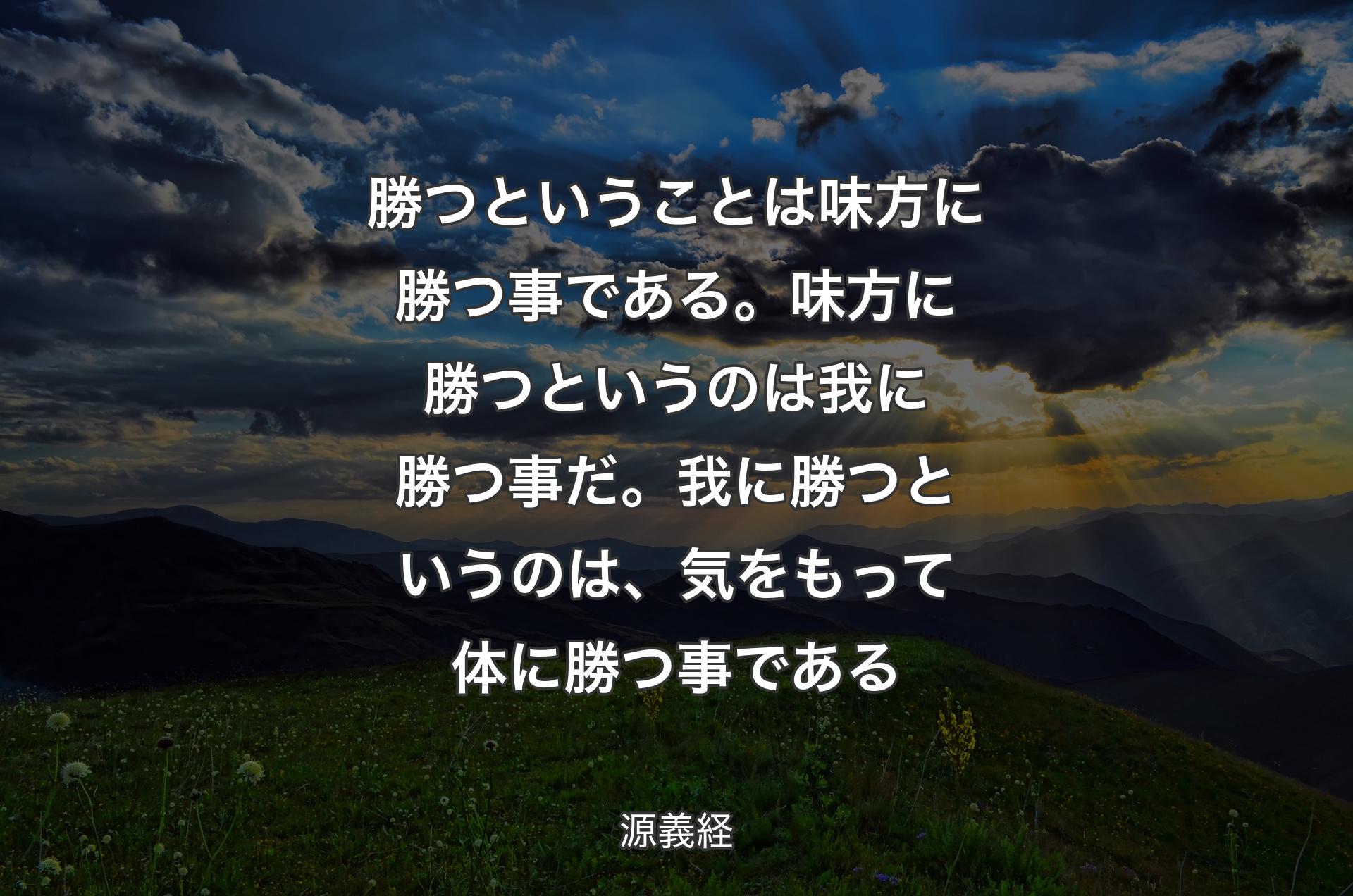 勝つということは味方に勝つ事である。味方に勝つというのは我に勝つ事だ。我に勝つというのは、気をもって体に勝つ事である - 源義経