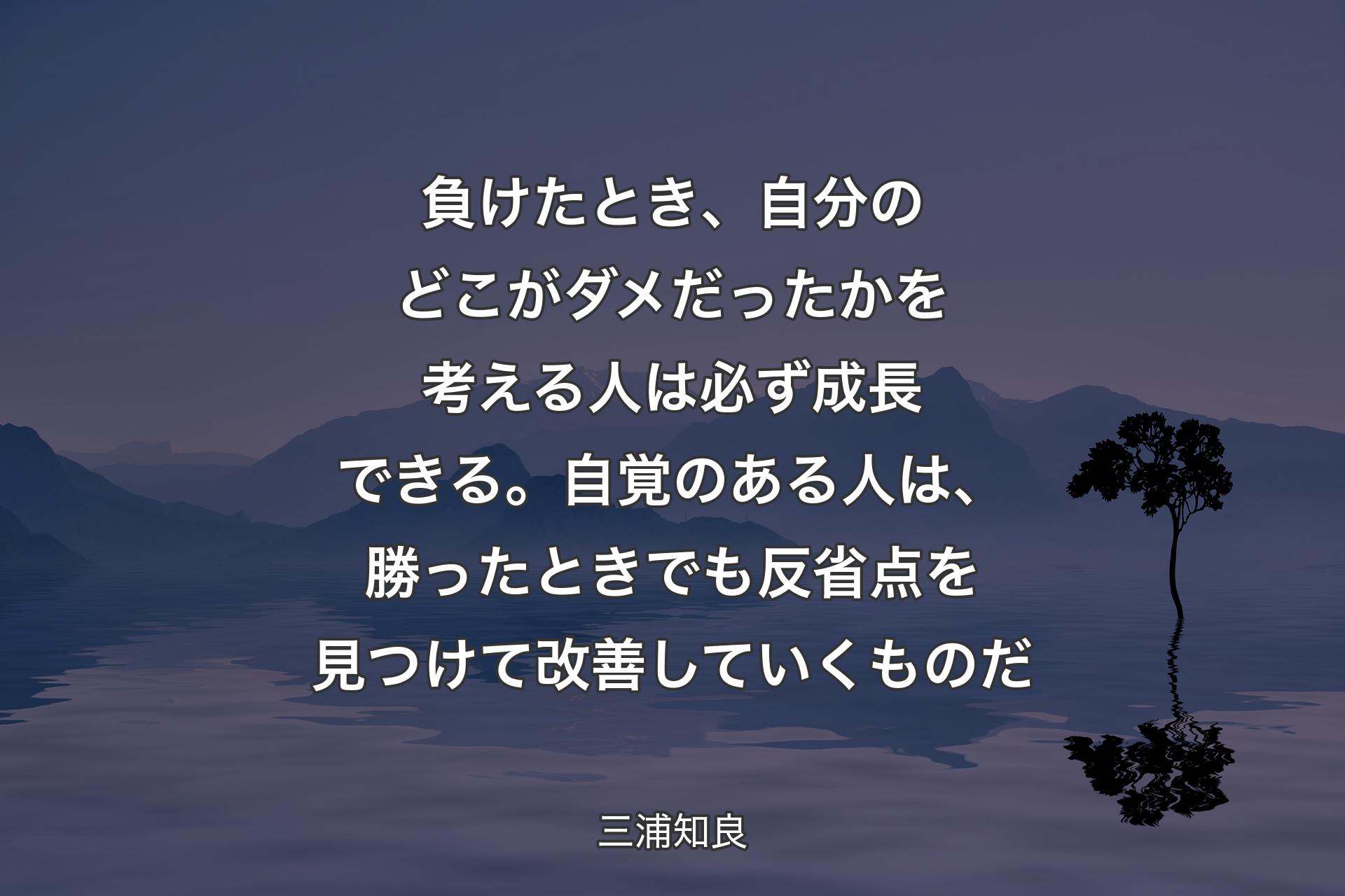 負けたとき、自分のどこがダメだったかを考える人は必ず成長できる。自覚のある人は、勝ったときでも反省点を見つけて改善していくものだ - 三浦知良