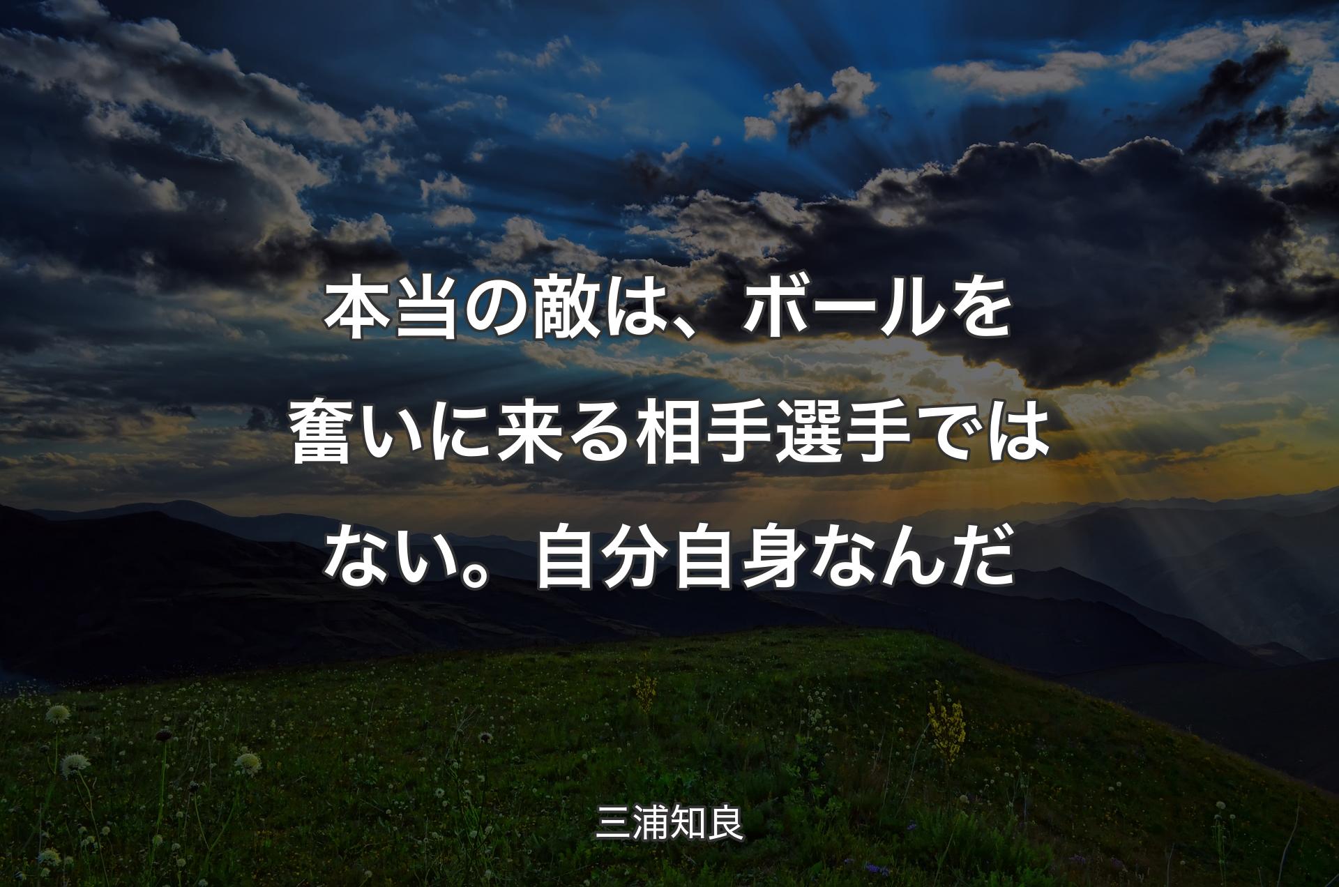 本当の敵は、ボールを奮いに来る相手選手ではない。 自分自身なんだ - 三浦知良