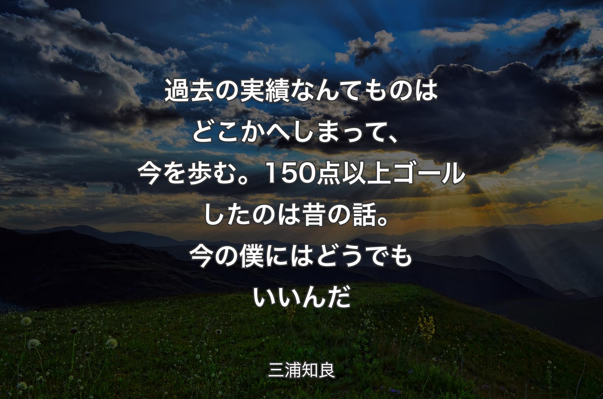 過去の実績なんてものはどこかへしまって、今を歩む。150点以上ゴールしたのは昔の話。今の僕にはどうでもいいんだ - 三浦知良