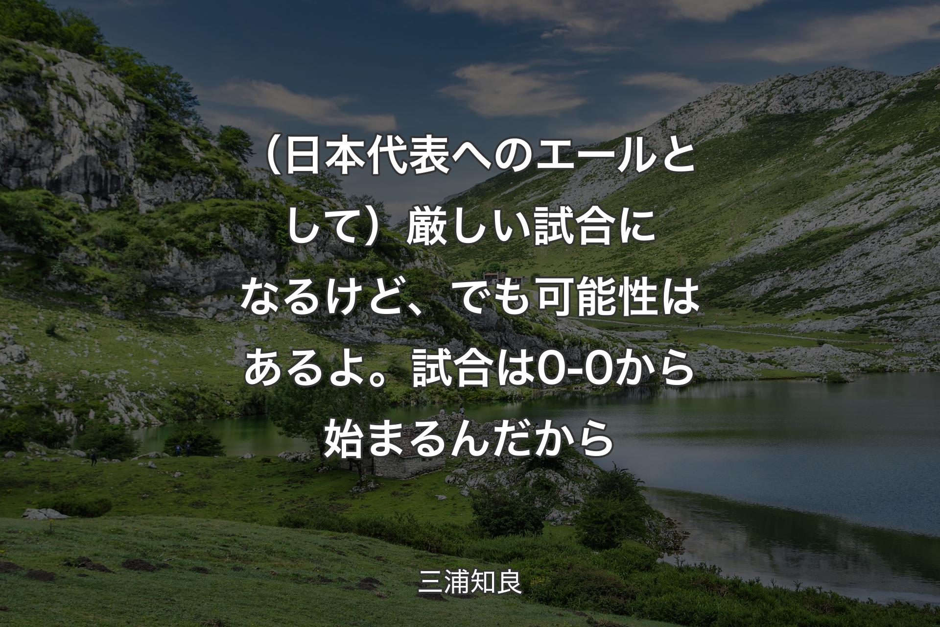 【背景1】（日本代表へのエールとして）厳しい試合になるけど、でも可能性はあるよ。試合は0-0から始まるんだから - 三浦知良