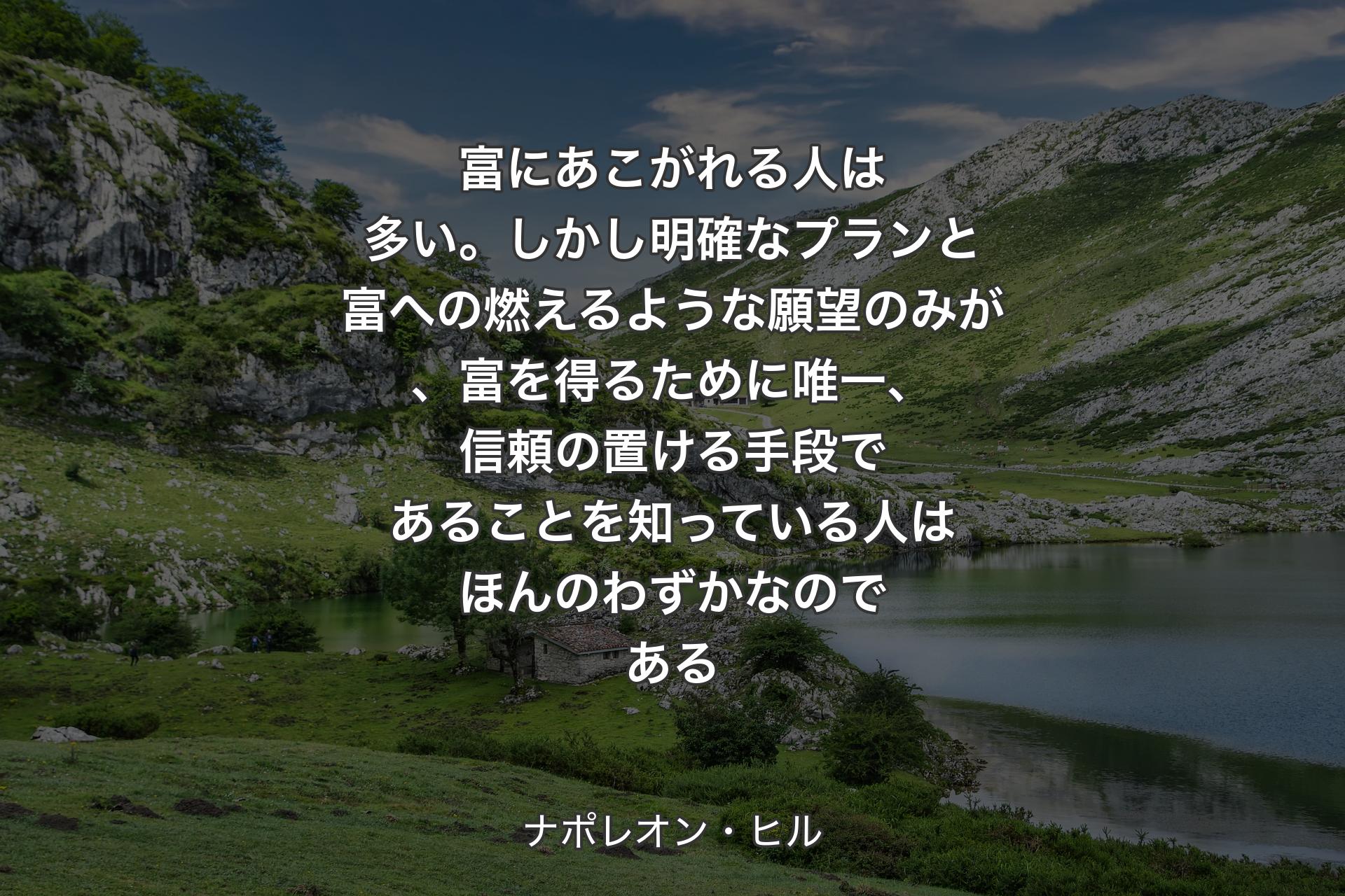 富にあこがれる人は多い。しかし明確なプランと富への燃えるような願望のみが、富を得るために唯一、信頼の置ける手段であることを知っている人はほんのわずかなのである - ナポレオン・ヒル