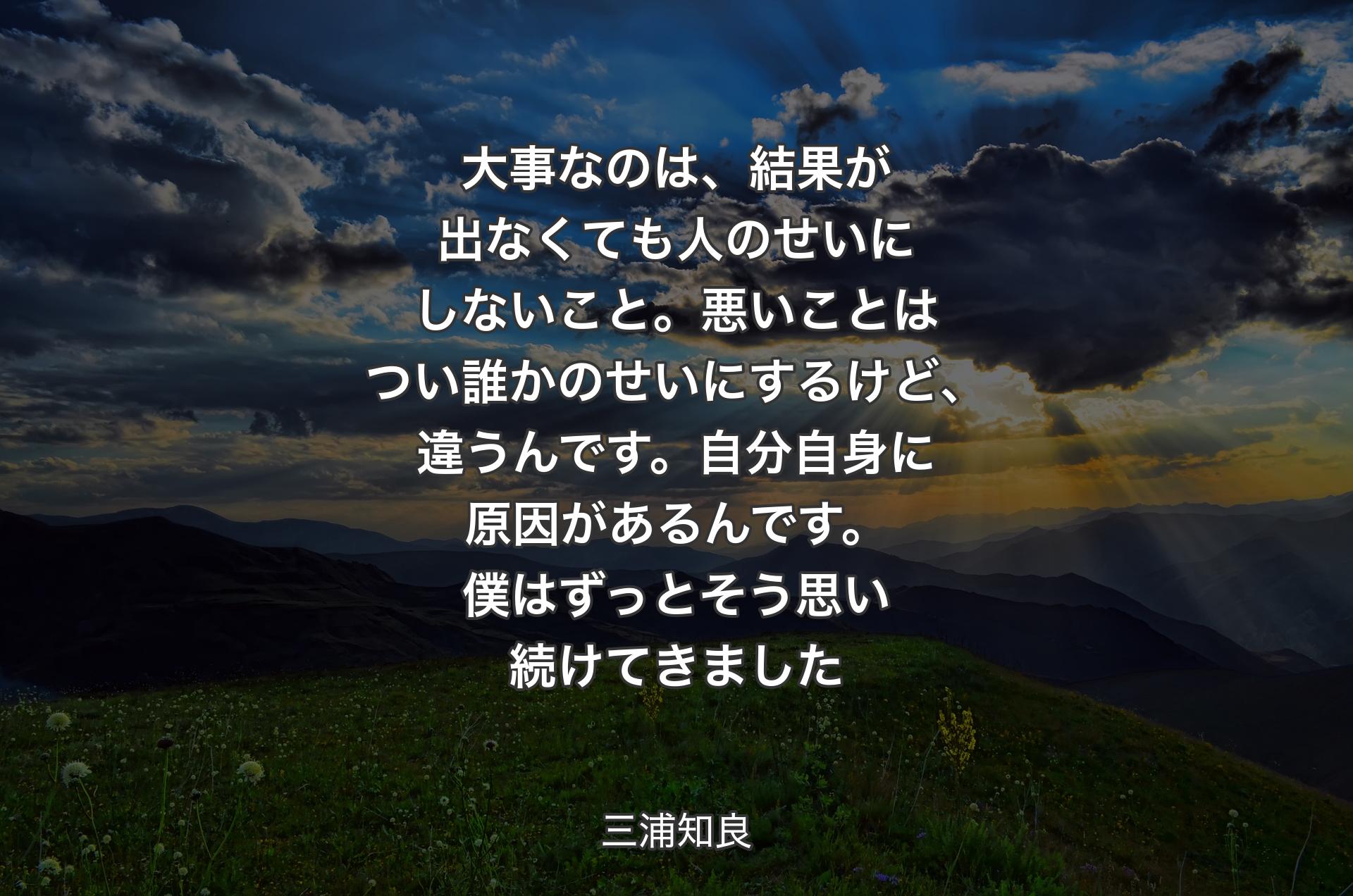 大事なのは、結果が出なくても人のせいにしないこと。悪いことはつい誰かのせいにするけど、違うんです。自分自身に原因があるんです。僕はずっとそう思い続けてきました - 三浦知良