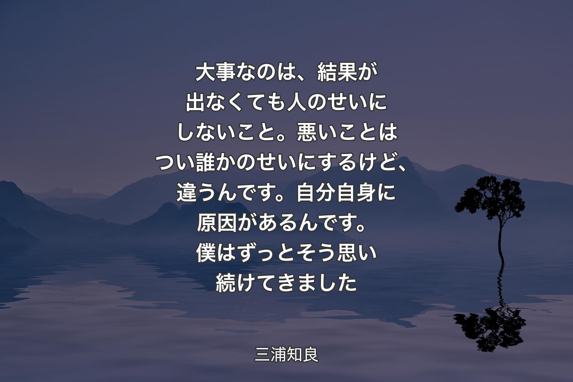 【背景4】大事なのは、結果が出なくても人のせいにしないこと。悪いことはつい誰かのせいにするけど、違うんです。自分自身に原因があるんです。僕はずっとそう思い続けてきました - 三浦知良