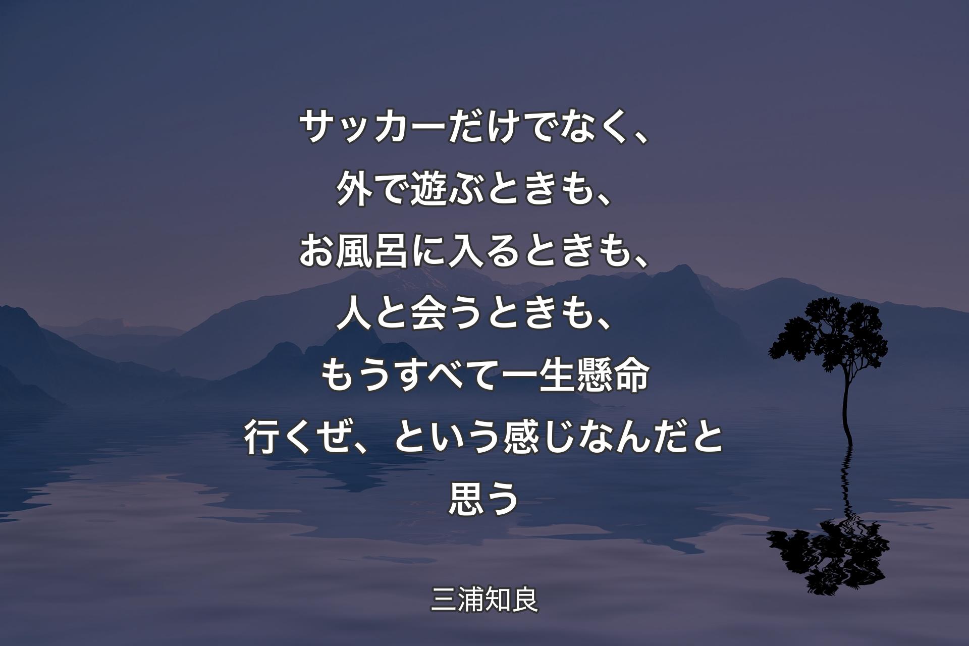 サッカーだけでなく、外で遊ぶときも、お風呂に入るときも、人と会うときも、もうすべて一生懸命行くぜ、という感じなんだと思う - 三浦知良