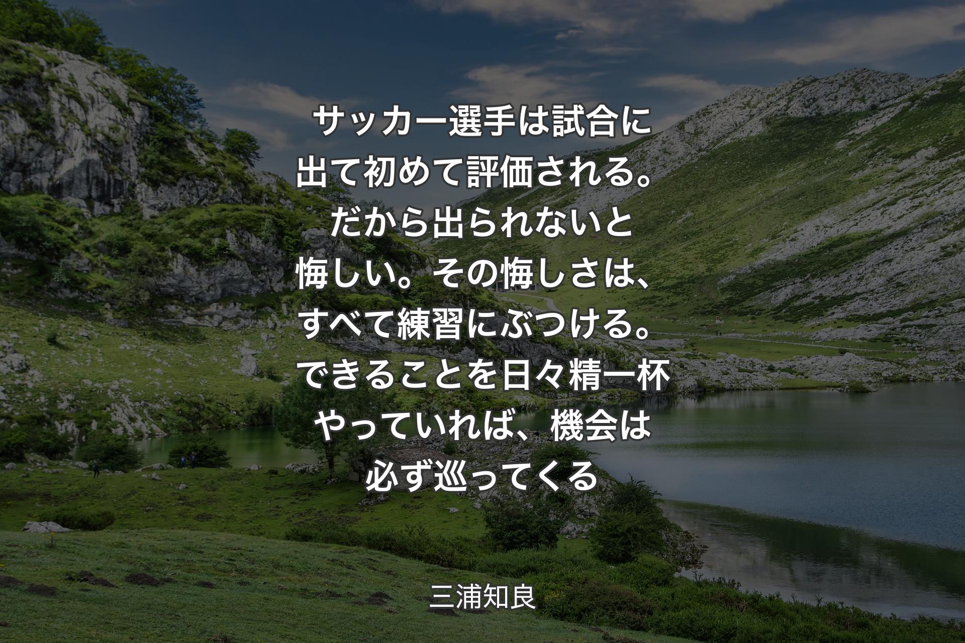 【背景1】サッカー選手は試合に出て初めて評価される。だから出られないと悔しい。その悔しさは、すべて練習にぶつける。できることを日々精一杯やっていれば、機会は必ず巡ってくる - 三浦知良