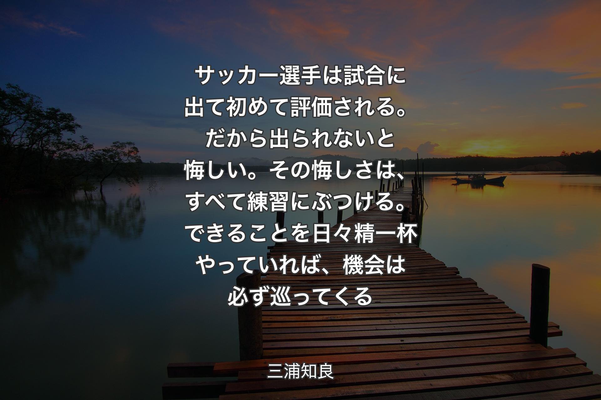サッカー選手は試合に出て初めて評価される。だから出られないと悔しい。その悔しさは、すべて練習にぶつける。できることを日々精一杯やっていれば、機会は必ず巡ってくる - 三浦知良