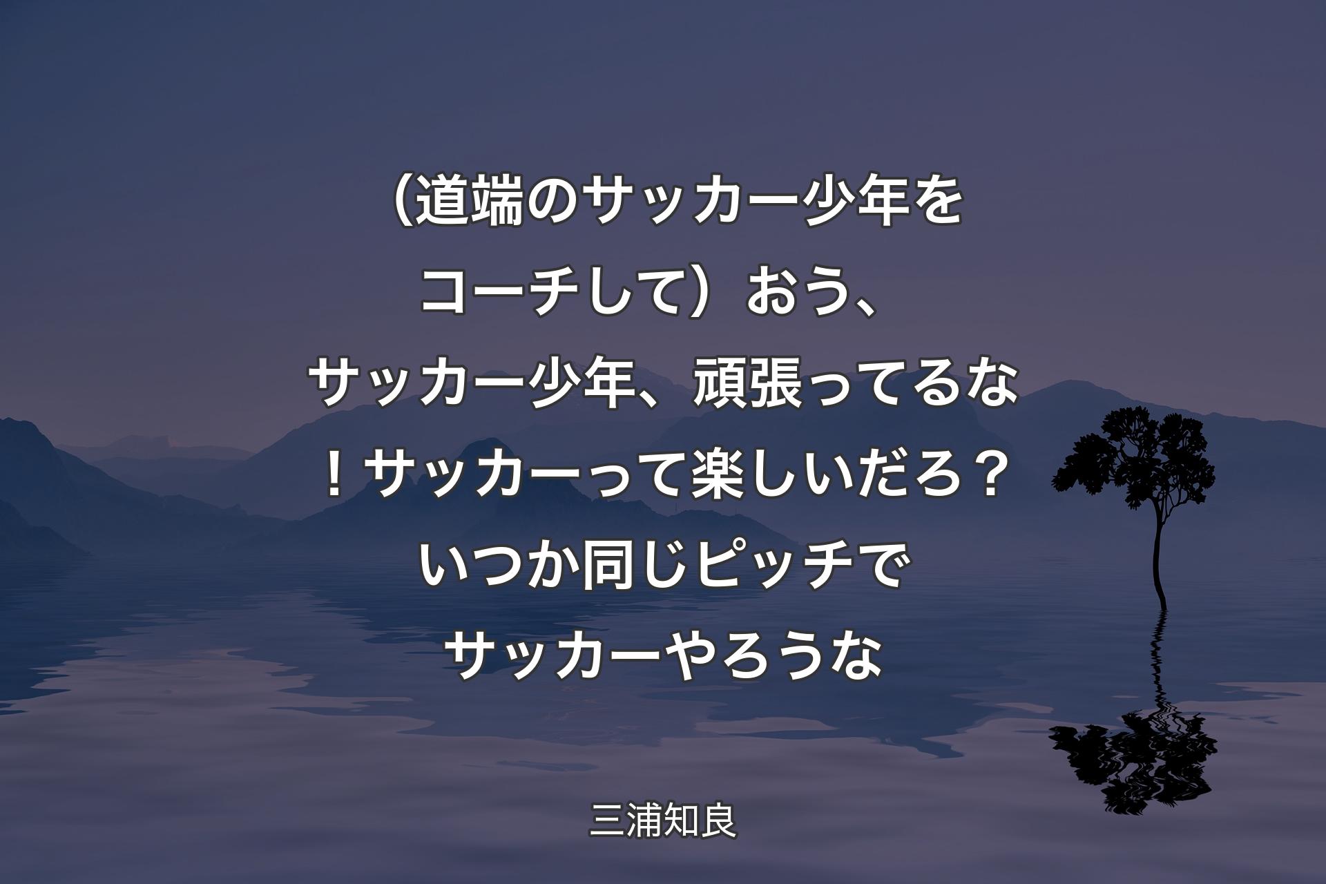 （道端のサッカー少年をコーチして）おう、サッカー少年、頑張ってるな！サッカーって楽しいだろ？ いつか同じピッチでサッカーやろうな - 三浦知良