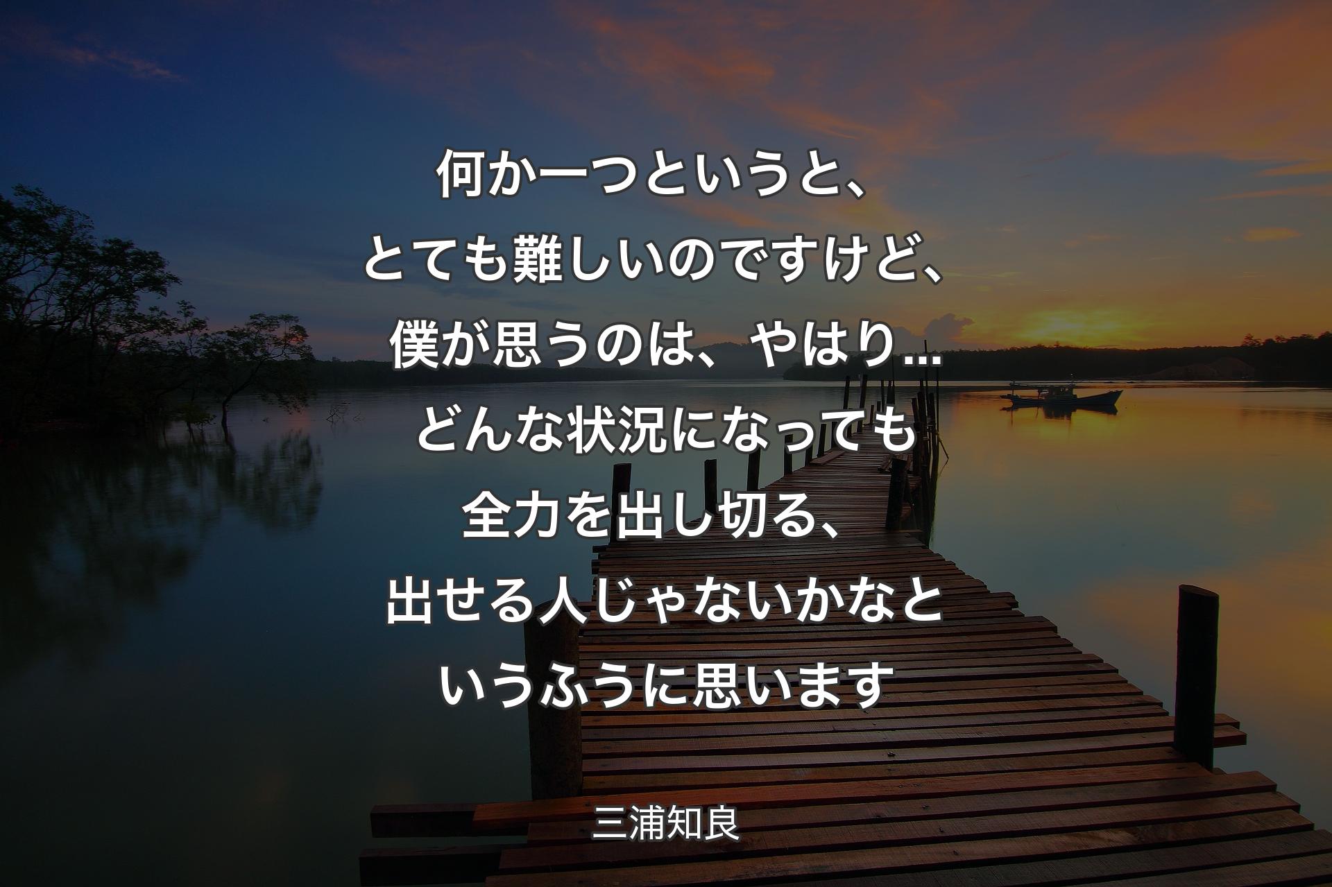 何か一つというと、とても難しいのですけど、僕が思うのは、やはり...どんな状況になっても全力を出し切る、出せる人じゃないかなというふうに思います - 三浦知良