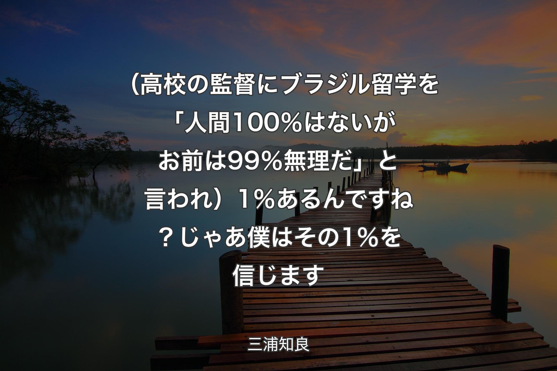 【背景3】（高校の監督にブラジル留学を「人間100％はないが お前は99％無理だ」と言われ）1％あるんですね？ じゃあ僕はその1％を信じます - 三浦知良