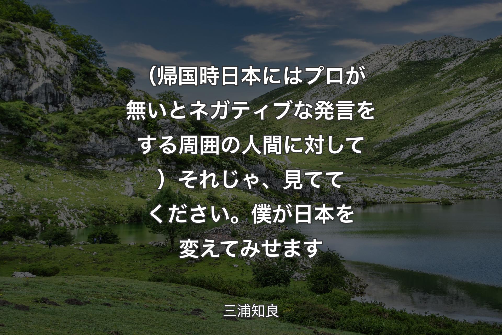 【背景1】（帰国時日本にはプロが無いとネガティブな発言をする周囲の人間に対して）それじゃ、見ててください。僕が日本を変えてみせます - 三浦知良