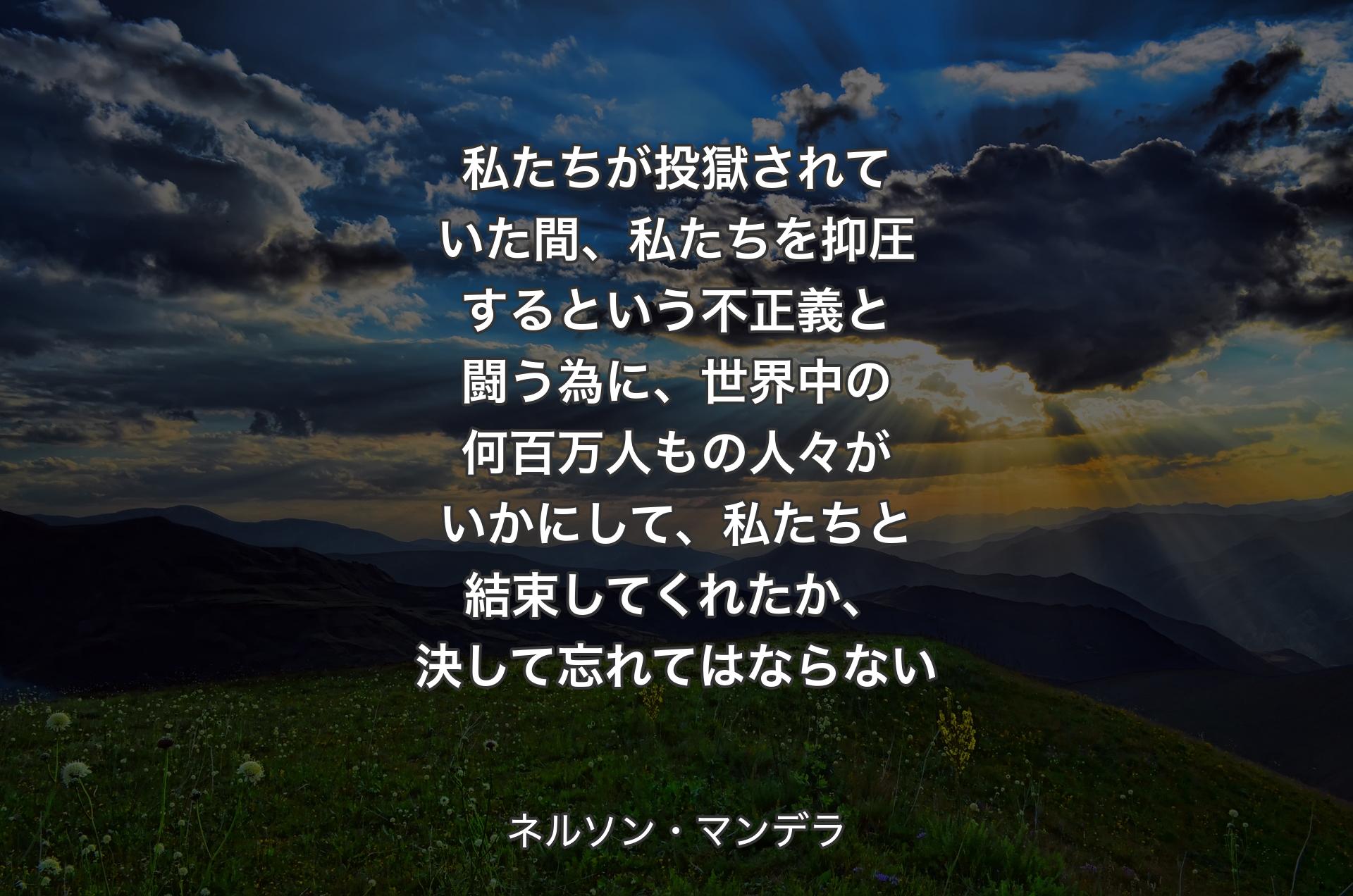 私たちが投獄されていた間、私たちを抑圧するという不正義と闘う為に、世界中の何百万人もの人々がいかにして、私たちと結束してくれた��か、決して忘れてはならない - ネルソン・マンデラ